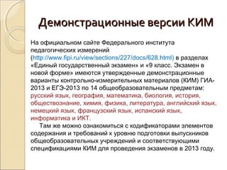 Демонстрационные версии КИМ
На официальном сайте Федерального института
педагогических измерений
(http://www.fipi.ru/view/sections/227/docs/628.html) в разделах
«Единый государственный экзамен» и «9 класс. Экзамен в
новой форме» имеются утвержденные демонстрационные
варианты контрольно-измерительных материалов (КИМ) ГИА-
2013 и ЕГЭ-2013 по 14 общеобразовательным предметам:
русский язык, география, математика, биология, история,
обществознание, химия, физика, литература, английский язык,
немецкий язык, французский язык, испанский язык,
информатика и ИКТ.
    Там же можно ознакомиться с кодификаторами элементов
содержания и требований к уровню подготовки выпускников
общеобразовательных учреждений и соответствующими
спецификациями КИМ для проведения экзаменов в 2013 году.
 