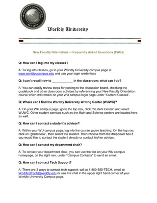 Worldly University



          New Faculty Orientation – Frequently Asked Questions (FAQs)


Q: How can I log into my classes?

A: To log into classes, go to your Worldly University campus page at
www.worldlyucampus.edu and use your login credentials

Q: I can’t recall how to ____________ in the classroom; what can I do?

A: You can easily review steps for posting to the discussion board, checking the
gradebook and other classroom activities by referencing your New Faculty Orientation
course which will remain on your WU campus login page under “Current Classes”.

Q: Where can I find the Worldly University Writing Center (WUWC)?

A: On your WU campus page, go to the top nav, click “Student Center” and select
WUWC. Other student services such as the Math and Science centers are located here
as well.

Q: How can I contact a student’s advisor?

A: Within your WU campus page, log into the course you’re teaching. On the top nav,
click on “gradebook”, then select the student. Then choose from the dropdown box if
you would like to contact the student directly or contact his/her advisor.

Q: How can I contact my department chair?

A: To contact your department chair, you can use the link on your WU campus
homepage, on the right nav, under “Campus Contacts” to send an email.

Q: How can I contact Tech Support?

A: There are 3 ways to contact tech support: call at 1-800-555-TECH, email at
WorldlyUTech@worldly.edu or use live chat in the upper right hand corner of your
Worldly University Campus page.
 