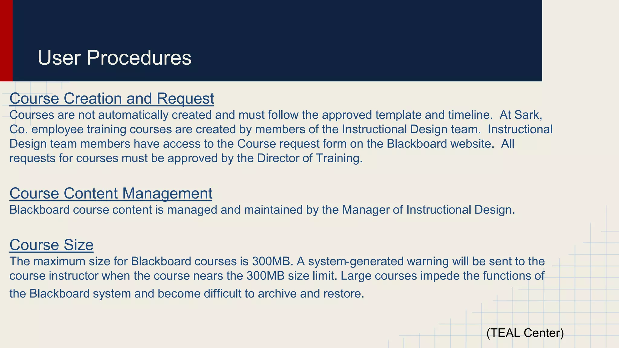 User Procedures
Course Creation and Request
Courses are not automatically created and must follow the approved template and timeline. At Sark,
Co. employee training courses are created by members of the Instructional Design team. Instructional
Design team members have access to the Course request form on the Blackboard website. All
requests for courses must be approved by the Director of Training.
Course Content Management
Blackboard course content is managed and maintained by the Manager of Instructional Design.
Course Size
The maximum size for Blackboard courses is 300MB. A system‐generated warning will be sent to the
course instructor when the course nears the 300MB size limit. Large courses impede the functions of
the Blackboard system and become difficult to archive and restore.
(TEAL Center)
 