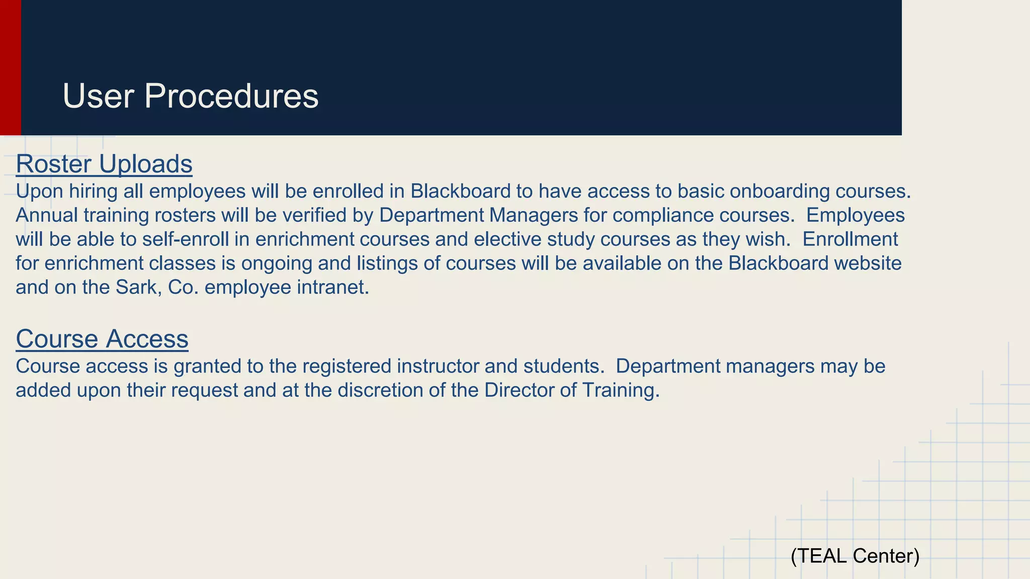 User Procedures
Roster Uploads
Upon hiring all employees will be enrolled in Blackboard to have access to basic onboarding courses.
Annual training rosters will be verified by Department Managers for compliance courses. Employees
will be able to self-enroll in enrichment courses and elective study courses as they wish. Enrollment
for enrichment classes is ongoing and listings of courses will be available on the Blackboard website
and on the Sark, Co. employee intranet.
Course Access
Course access is granted to the registered instructor and students. Department managers may be
added upon their request and at the discretion of the Director of Training.
(TEAL Center)
 