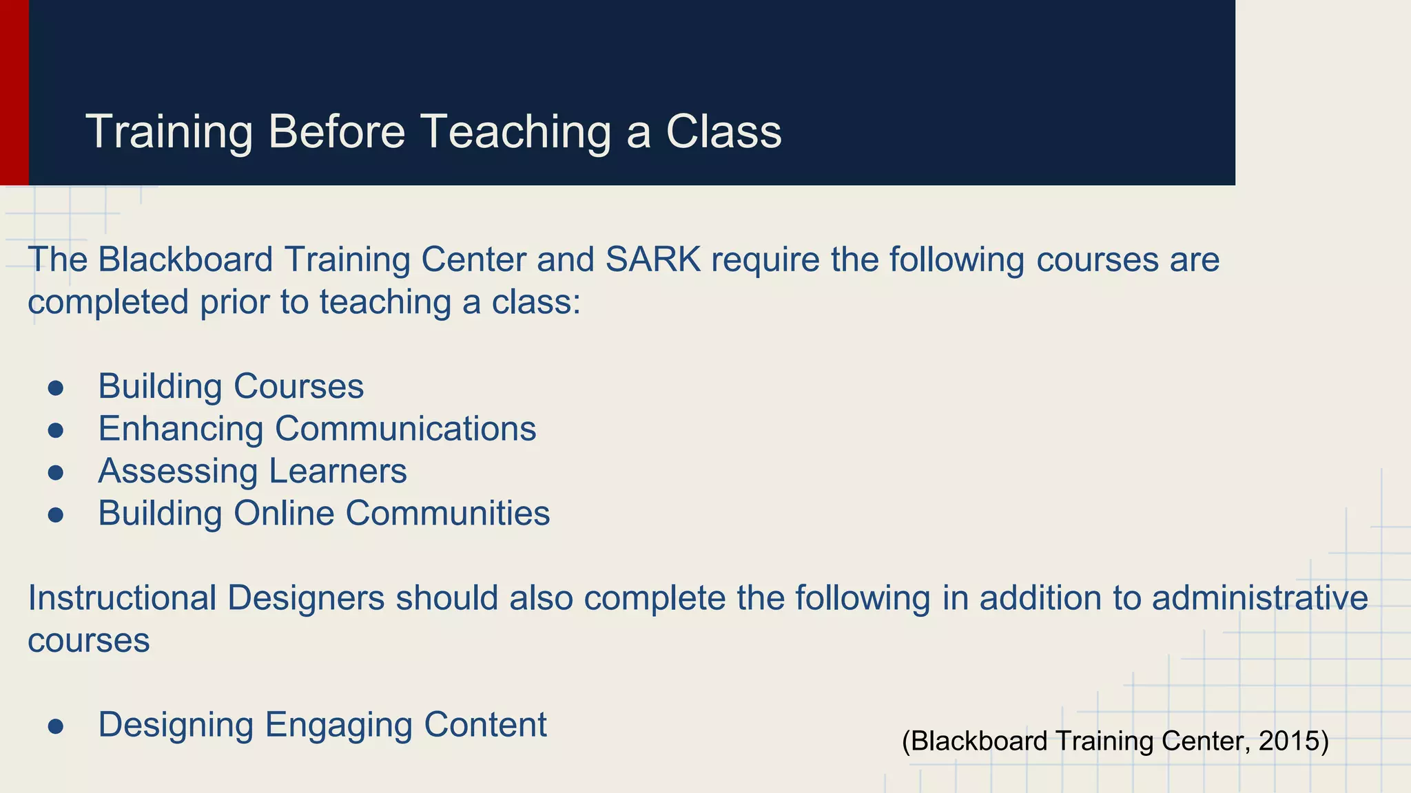 Training Before Teaching a Class
The Blackboard Training Center and SARK require the following courses are
completed prior to teaching a class:
● Building Courses
● Enhancing Communications
● Assessing Learners
● Building Online Communities
Instructional Designers should also complete the following in addition to administrative
courses
● Designing Engaging Content (Blackboard Training Center, 2015)
 