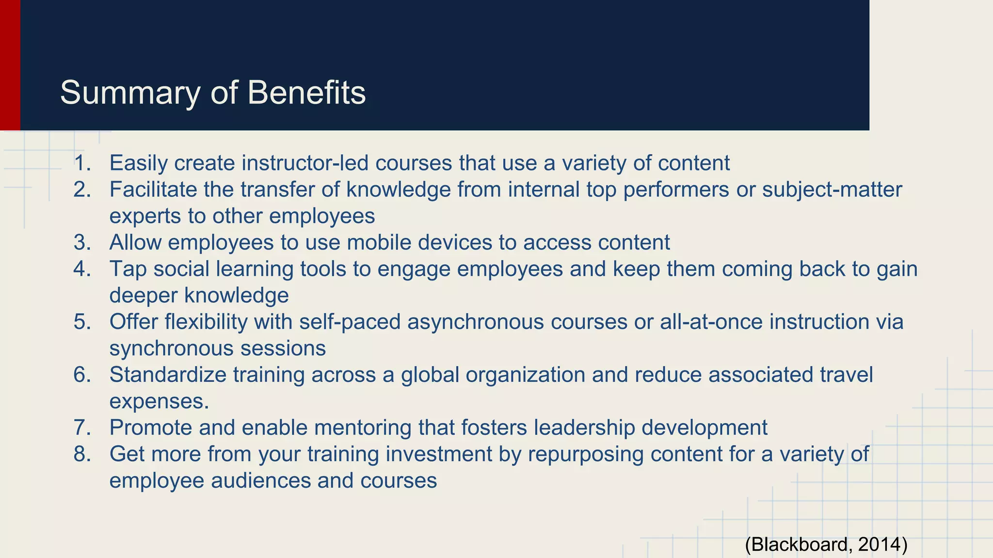 Summary of Benefits
1. Easily create instructor-led courses that use a variety of content
2. Facilitate the transfer of knowledge from internal top performers or subject-matter
experts to other employees
3. Allow employees to use mobile devices to access content
4. Tap social learning tools to engage employees and keep them coming back to gain
deeper knowledge
5. Offer flexibility with self-paced asynchronous courses or all-at-once instruction via
synchronous sessions
6. Standardize training across a global organization and reduce associated travel
expenses.
7. Promote and enable mentoring that fosters leadership development
8. Get more from your training investment by repurposing content for a variety of
employee audiences and courses
(Blackboard, 2014)
 