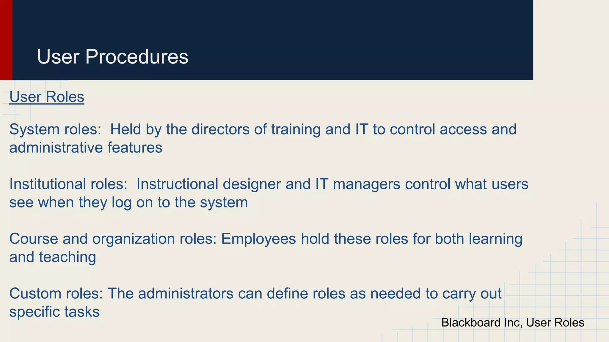 User Procedures
User Roles
System roles: Held by the directors of training and IT to control access and
administrative features
Institutional roles: Instructional designer and IT managers control what users
see when they log on to the system
Course and organization roles: Employees hold these roles for both learning
and teaching
Custom roles: The administrators can define roles as needed to carry out
specific tasks
Blackboard Inc, User Roles
 
