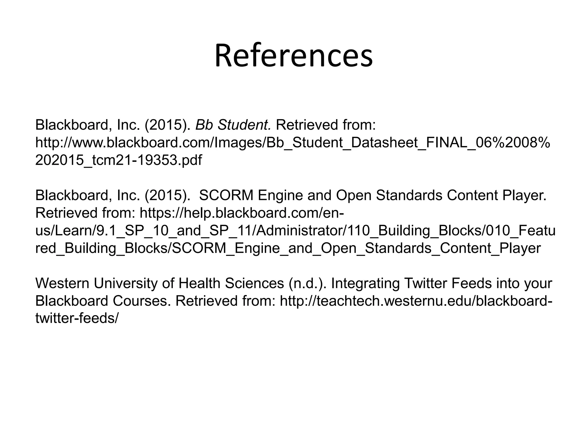 References
Blackboard, Inc. (2015). Bb Student. Retrieved from:
http://www.blackboard.com/Images/Bb_Student_Datasheet_FINAL_06%2008%
202015_tcm21-19353.pdf
Blackboard, Inc. (2015). SCORM Engine and Open Standards Content Player.
Retrieved from: https://help.blackboard.com/en-
us/Learn/9.1_SP_10_and_SP_11/Administrator/110_Building_Blocks/010_Featu
red_Building_Blocks/SCORM_Engine_and_Open_Standards_Content_Player
Western University of Health Sciences (n.d.). Integrating Twitter Feeds into your
Blackboard Courses. Retrieved from: http://teachtech.westernu.edu/blackboard-
twitter-feeds/
 