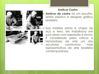Amilcar Castro
 Amilcar de castro foi um escultor,
artista plástico e designer gráfico
brasileiro.
 Sua matéria prima é chapa de
aço e ferro, ele trabalhava em
suas obras com expressão e forma.
É considerado pelos críticos e
historiadores da arte um dos
escultores construtivos mais
representativos da arte brasileira
contemporânea.
 