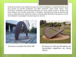 Amílcar de Castro virou referência para os artistas brasileiros e, especialmente, para
seus alunos na Escola Guignard, em Belo Horizonte, para onde voltou. Suas
esculturas, fundadas quase exclusivamente em duas ações (corte e dobra, que
nem sempre vem juntas) sobre ferro e madeira, impressionam pela economia de
meios e pela lição que oferecem sobre a capacidade afirmativa do gesto e o fato
de realizarem a passagem do plano para o volume.
Escultura no jardim do MAC-USP Escultura no Hall das Bandeiras da
Assembléia Legislativa de Minas
Gerais.
 