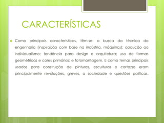 CARACTERÍSTICAS
 Como principais características, têm-se: a busca da técnica da
engenharia (inspiração com base na indústria, máquinas); oposição ao
individualismo; tendência para design e arquitetura; uso de formas
geométricas e cores primárias; e fotomontagem. E como temas principais
usados para construção de pinturas, esculturas e cartazes eram
principalmente revoluções, greves, a sociedade e questões políticas.
 
