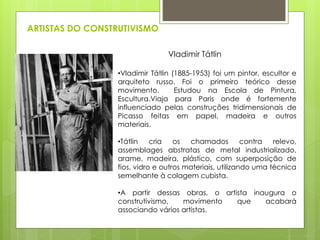ARTISTAS DO CONSTRUTIVISMO
•Vladimir Tátlin (1885-1953) foi um pintor, escultor e
arquiteto russo. Foi o primeiro teórico desse
movimento. Estudou na Escola de Pintura,
Escultura.Viaja para Paris onde é fortemente
influenciado pelas construções tridimensionais de
Picasso feitas em papel, madeira e outros
materiais.
•Tátlin cria os chamados contra relevo,
assemblages abstratas de metal industrializado,
arame, madeira, plástico, com superposição de
fios, vidro e outros materiais, utilizando uma técnica
semelhante à colagem cubista.
•A partir dessas obras, o artista inaugura o
construtivismo, movimento que acabará
associando vários artistas.
Vladimir Tátlin
 