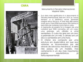 OBRA
Monumento à Terceira Internacional,
Vladimir Tátlin.
• Sua obra mais significativa é o Monumento à
Terceira Internacional, feito em 1919, os “novos
tempos” e a dinâmica social, tentando
integrar arte e técnica. A Torre teria 400 metros
(mais que a Torre Eiffel que possui 324 metros) e
seria feita de materiais como ferro e vidro.
• A inspiração do projeto foi a imagem de uma
catedral que Tátlin converteu em um cubo,
uma pirâmide, um cilindro e uma
semiesfera. O cubo iria girar em um ano,
a pirâmide em um mês, o cilindro em um
dia e a semiesfera em uma hora.
• O interior era composto por uma
estrutura em dupla-hélice em que seus
visitantes se locomoveriam por ela
através de estruturas mecânicas. A idéia
não passou de um modelo, mas
certamente é um dos mais importantes
projetos arquitetônicos já
feitos.representando
 