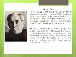 Naum Gabo
 Naum Gabo (1890-1977) foi um pintor e
escultor russo. Em 1913, em Paris, conhece
as obras cubistas de Braque e Picasso, e o
dinamismo dos futuristas italianos. Suas
primeiras esculturas foram influenciadas
pelas formas geométricas do cubismo.
 Em 1917, volta para a Rússia e liga-se à
artistas como Tátlin e Malevich. Em agosto
de 1920 escreve o Manifesto Realista com
seu irmão, também artista, Antoine Pavsner.
Nesse manifesto eles defendiam uma arte
nova e realista que não fosse apenas
baseada no cubismo.
 