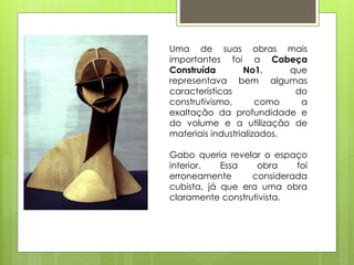 OBRAS
Uma de suas obras mais
importantes foi a Cabeça
Construída No1, que
representava bem algumas
características do
construtivismo, como a
exaltação da profundidade e
do volume e a utilização de
materiais industrializados.
Gabo queria revelar o espaço
interior. Essa obra foi
erroneamente considerada
cubista, já que era uma obra
claramente construtivista.
 