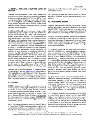 IXYS Corporation; 3540 Bassett Street; Santa Clara, CA 95054; Tel: 408-982-0700; Fax: 408-496-0670
IXYS Semiconductor GmbH; Edisonstr. 15; D-68623; Lampertheim, Germany; Tel: +49-6206-503-0; Fax: +49-6206-503627
10
4.2 GENERAL REMARKS ABOUT IXDD SERIES OF
DRIVERS
The most important strength of these Drivers is their ability
to provide high currents needed to adequately drive today’s
and tomorrow’s large size MOSFETs and IGBTs. This is
made possible by devoting a large portion of the silicon die
area to creating high current (NMOS and PMOS) output
stage. Another important feature of these Drivers is that
there is no cross conduction, thus giving almost 33% lower
transition power dissipation.
In addition, all these Drivers incorporate a unique facility
to disable output by using the ENABLE pin. With the ex-
ception of the IXDD408, the ENABLE pin is tied high in-
ternally. When this pin is driven LOW in response to de-
tecting an abnormal load current, the Driver output enters
its Tristate (High Impedance State) mode and a soft turn-
off of MOSFET/IGBT can be achieved. This helps pre-
vent damage that could occur to the MOSFET/IGBT due
to LdI/dt overvoltage transient, if it were to be switched off
abruptly, “L” representing total inductance in series with
Drain or Collector. A suggested circuit to accomplish this
soft turn off upon detecting overload or short circuit is
shown in Fig. (9 ). It is also possible to do this by an inde-
pendent short circuit/overload detect circuit, which could
be a part of the PWM or other controller IC. All one needs
to do is to take output signal (FAULT) from such a circuit
and feed it into the ENABLE pin of Driver. A resistor RP
connected across Gate and Source or Gate and Emitter
(as the case may be) would ensure soft turn-off of the
MOSFET/IGBT, turn-off time being equal to RP
(CGS
+CGD
)
Detailed specifications of these IXDD series of Drivers
are available on web site www.ixys.com under heading:
“ICs”. All IXDD series of IXYS MOSFET/IGBT Drivers are
Low-Side Drivers, but with techniques covered in this Ap-
plication Note, one can use them as High-Side Drivers as
well. Evaluation Printed Circuit Boards are also available.
4.2.1 IXDD404
IXDD404 is a dual 4 Ampere Driver, which comes in handy
in many circuits employing two MOSFETs or IGBTs. It
could also be used for two MOSFETs/IGBTs connected
in phase leg, provided the voltage level is below 25 VDC.
While using High Voltage DC Supplies for driving Phase
leg, H-Bridge or 3 Phase Bridge Circuits, some technique
for achieving galvanic isolation of upper MOSFET/IGBT
Drivers is required, in addition to making provision for iso-
lated power supplies.
Fig. (15) shows an interesting application for IXDD404 in
a Phase Shift PWM Controller application, in which gal-
vanic isolation is obtained by using ferrite core Gate Drive
Transformers. Note that this Controller operates at a fixed
frequency. Turn-off enhancement is achieved by using
local PNP transistors.
For a vast number of low and medium current MOSFETs
and IGBTs, IXDD404 provides a simple answer for driv-
ing them.
4.2.2 IXDD408 AND IXDD414
IXDD408 is eminently suitable for driving higher current
MOSFETs and IGBTs and IXDD414 can drive larger size
MOSFET/IGBT Modules. Many circuit schematics apply-
ing these in various topologies are possible and some of
these are shown in different figures in this application note.
The 5 pin TO-263 surface mount version can be soldered
directly on to a copper pad on the printed circuit board for
better heat dissipation. It is possible then to use these
high current drivers for very high frequency switching ap-
plication, driving high current MOSFET modules for a high
power converter/inverter.
Fig. (8) shows a basic low side driver configuration using
IXDD408 or IXDD414. C1 is used as a bypass capacitor
placed very close to pin No. 1 and 8 of the Driver IC. Fig.
.(13) shows a method to separately control the turn on
and turn off times of MOSFET/IGBT. Turn-on time can be
adjusted by Rgon
, while the turn-off time can be varied by
Rgoff
. The diodes in series are fast diodes with low forward
voltage drop. The 18V, 400mW Zener diodes protect the
Gate-Emitter junction of the IGBT. A careful layout of the
PCB, making shortest possible length between pin Nos.6
and 7 and IGBT Gate and providing generous copper
surface for a ground plane, helps achieve fast turn-on
and turn-off times without creating oscillation in the Drain/
Collector current.
Fig. (13) shows another arrangement and includes a
method for faster turn-off using a PNP transistor placed
very close to the MOSFET Gate and Source. It is a good
practice to tie the ENABLE pin of drivers to Vcc through a
10K resistor. This ensures that the driver always remains
in its ENABLED mode except when driven low due to a
FAULT signal. Again this FAULT signal puts these two
drivers into their TRISTATE output mode.
Fig. (14) shows a method to boost output from IXDD408
to a much higher level for driving very high power IGBT
module. Here the turn-on and turn-off times can be var-
ied by choosing different values of resistors, Rgon
and Rgoff
.
To provide –ve bias of 5 Volts, the IGBT emitter is grounded
to the common of +15V and –5V power supply, which
feeds +15V and –5 v to the IXDD408. Notice that the in-
coming signals must also be level shifted.
IXAN0010
 