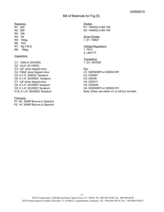 IXYS Corporation; 3540 Bassett Street; Santa Clara, CA 95054; Tel: 408-982-0700; Fax: 408-496-0670
IXYS Semiconductor GmbH; Edisonstr. 15; D-68623; Lampertheim, Germany; Tel: +49-6206-503-0; Fax: +49-6206-503627
15
Bill of Materials for Fig.(9)
Resistors:
R1: 240
R2: 560
R3: 10K
R4: 5K
R5: 1Meg
R6: 1K5
R7: Rg-T.B.D.
R8: 1Meg
Capacitors:
C1: 1000mF;35VWDC
C2: 22mF, 63 VWDC
C3: 1pF, silver dipped mica
C4: 100pF silver dipped mica
C5: 0.1mF, 35WDC Tantalum
C6: 0.1mF, 35VWDC Tantalum
C7: 1pF silver dipped mica
C8: 0.1mF, 35VWDC Tantalum
C9: 0.1mF, 35VWDC Tantalum
C10: 0.1mF, 35VWDC Tantalum
Diodes:
D1: 1N4002 or BA 159
D2: 1N4002 or BA 159
Zener Diodes:
1. Z1: 1N821
Voltage Regulators:
1. 7815
2. LM317T
Transistors:
1. Q1: 2N7000
ICs:
U1: IXDD408PI or IXDD414PI
U2: CD4001
U3: LM339
U4: CD4011
U5: CD4049
U6: IXDD408YI or IXDD414YI
Note: Either use either U1 or U6 but not both.
Trimmers:
P1: 5K, 3006P Bourns or Spectrol
P2: 1K, 3006P Bpurns or Spectrol
IXAN0010
 