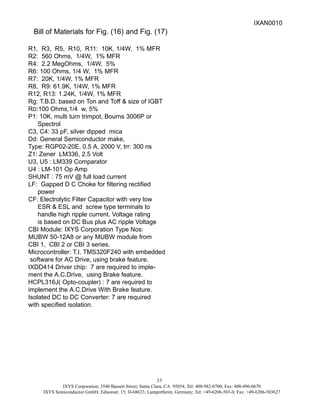 IXYS Corporation; 3540 Bassett Street; Santa Clara, CA 95054; Tel: 408-982-0700; Fax: 408-496-0670
IXYS Semiconductor GmbH; Edisonstr. 15; D-68623; Lampertheim, Germany; Tel: +49-6206-503-0; Fax: +49-6206-503627
25
Bill of Materials for Fig. (16) and Fig. (17)
R1, R3, R5, R10, R11: 10K, 1/4W, 1% MFR
R2: 560 Ohms, 1/4W, 1% MFR
R4: 2.2 MegOhms, 1/4W, 5%
R6: 100 Ohms, 1/4 W, 1% MFR
R7: 20K, 1/4W, 1% MFR
R8, R9: 61.9K, 1/4W, 1% MFR
R12, R13: 1.24K, 1/4W, 1% MFR
Rg: T.B.D. based on Ton and Toff & size of IGBT
RD:100 Ohms,1/4 w, 5%
P1: 10K, multi turn trimpot, Bourns 3006P or
Spectrol
C3, C4: 33 pF, silver dipped mica
Dd: General Semiconductor make,
Type: RGP02-20E, 0.5 A, 2000 V, trr: 300 ns
Z1: Zener LM336, 2.5 Volt
U3, U5 : LM339 Comparator
U4 : LM-101 Op Amp
SHUNT : 75 mV @ full load current
LF: Gapped D C Choke for filtering rectified
power
CF: Electrolytic Filter Capacitor with very low
ESR & ESL and screw type terminals to
handle high ripple current. Voltage rating
is based on DC Bus plus AC ripple Voltage
CBI Module: IXYS Corporation Type Nos:
MUBW 50-12A8 or any MUBW module from
CBI 1, CBI 2 or CBI 3 series.
Microcontroller: T.I. TMS320F240 with embedded
software for AC Drive, using brake feature.
IXDD414 Driver chip: 7 are required to imple-
ment the A.C.Drive, using Brake feature.
HCPL316J( Opto-coupler) : 7 are required to
implement the A.C.Drive With Brake feature.
Isolated DC to DC Converter: 7 are required
with specified isolation.
IXAN0010
 