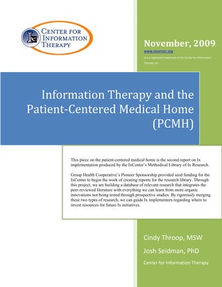 November, 2009 
                                                     www.ixcenter.org 
                        
                                                     Ix is a registered trademark of the Center for Information 
                                                     Therapy, Inc. 




      Information Therapy and the 
    Patient‐Centered Medical Home 
                          (PCMH)

           This piece on the patient-centered medical home is the second report on Ix
           implementation produced by the IxCenter’s Methodical Library of Ix Research.

           Group Health Cooperative’s Pioneer Sponsorship provided seed funding for the
           IxCenter to begin the work of creating reports for the research library. Through
           this project, we are building a database of relevant research that integrates the
           peer-reviewed literature with everything we can learn from more organic
           innovations not being tested through prospective studies. By rigorously merging
           these two types of research, we can guide Ix implementers regarding where to
           invest resources for future Ix initiatives.




                                                     Cindy Throop, MSW 
                                                     Josh Seidman, PhD 
                                                     Center for Information Therapy 
 