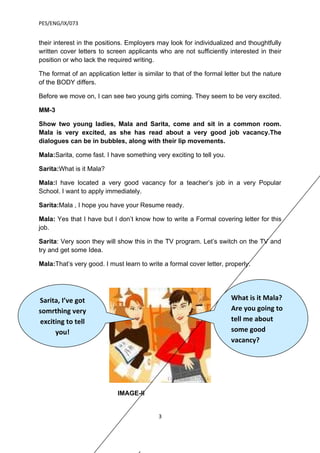 PES/ENG/IX/073


their interest in the positions. Employers may look for individualized and thoughtfully
written cover letters to screen applicants who are not sufficiently interested in their
position or who lack the required writing.

The format of an application letter is similar to that of the formal letter but the nature
of the BODY differs.

Before we move on, I can see two young girls coming. They seem to be very excited.

MM-3

Show two young ladies, Mala and Sarita, come and sit in a common room.
Mala is very excited, as she has read about a very good job vacancy.The
dialogues can be in bubbles, along with their lip movements.

Mala:Sarita, come fast. I have something very exciting to tell you.

Sarita:What is it Mala?

Mala:I have located a very good vacancy for a teacher’s job in a very Popular
School. I want to apply immediately.

Sarita:Mala , I hope you have your Resume ready.

Mala: Yes that I have but I don’t know how to write a Formal covering letter for this
job.

Sarita: Very soon they will show this in the TV program. Let’s switch on the TV and
try and get some Idea.

Mala:That’s very good. I must learn to write a formal cover letter, properly.




Sarita, I’ve got                                                       What is it Mala?
somrthing very                                                         Are you going to
exciting to tell                                                       tell me about
     you!                                                              some good
                                                                       vacancy?




                             IMAGE-II


                                            3
 