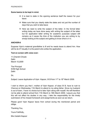 PES/ENG/IX/073


Some basics to be kept in mind.

           It is best to state in the opening sentence itself the reason for your
            leave

           Make sure that you clearly state the dates and not just the number of
            days that you wish to take leave

           Here we need to write the subject of the letter. In the formal letter
            writing today we have done away with writing the subject of the letter
            but for application letter writing for academic purposes subject still
            remains as it saves the time of the institution you are writing to by
            simply looking at the subject and getting to know what is in it.

ANCHOR-6

Suppose Vipin’s maternal grandfather is ill and he needs leave to attend him. How
will he do it? Usually it is the parent who writes the application.

Text on screen with voice over:

11,Chandni Chowk
Delhi
March 10,2009

The Principal
KVM High School
Delhi

Sir,

Subject: Leave Application of Vipin Kapoor, IX B from 11th to 18th March 2009.


I wish to inform you that I, mother of Vipin Kapoor, of class IX B, have to rush to
Chennai on Wednesday 11th March to attend to my ailing father. Since my husband
is out of town, I have no choice but to take Vipin along with myself. He will therefore
not be able to attend school from 11th March to 18th March 2009. I assure you that
this will not affect his studies in any way. I take the responsibility for the timely
submission of his missed homework and assignments as soon as we return.

Please grant Vipin Kapoor leave from school during the mentioned period and
oblige.

Thanking You,

Yours Faithfully,

Mrs.Vaidehi Kapoor
                                          7
 