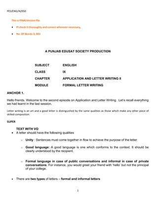 PES/ENG/IX/050


   This is FINALVersion file.

   •    Pl check it thoroughly and correct wherever necessary.

   •    No. Of Words-3, 043




                                A PUNJAB EDUSAT SOCIETY PRODUCTION



                       SUBJECT                 ENGLISH

                       CLASS                   IX

                       CHAPTER                 APPLICATION AND LETTER WRITING II

                       MODULE                  FORMAL LETTER WRITING

ANCHOR 1.

Hello friends. Welcome to the second episode on Application and Letter Writing. Let’s recall everything
we had learnt in the last session.

Letter writing is an art and a good letter is distinguished by the same qualities as those which make any other piece of
skilled composition.

SUPER

        TEXT WITH VO
   •    A letter should have the following qualities

           o   Unity : Sentences must come together in flow to achieve the purpose of the letter

           o   Good language: A good language is one which conforms to the context. It should be
               clearly understood by the recipient.


           o   Formal language in case of public conversations and informal in case of private
               conversations. For instance, you would greet your friend with ‘hello’ but not the principal
               of your college.


   •    There are two types of letters – formal and informal letters


                                                           1
 