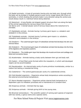 For More School Notes & Projects Visit www.toppersarena.com



14) Radial symmetry –A type of symmetry having only one body axis, through which
the body can be divided in multiple planes to give mirror image halves OR A form of
symmetry, in which dividing the animal's body in any direction along the central axis
would always result in 2 identical halves being obtained.

15) Notochord - A long flexible rod-shaped support structure that runs along the back
of the animal separating the nervous tissue from the gut.
16) Nerve cord - A dorsal tubular cord of nervous tissue above the notochord of a
chordate.

17) Diploblastic animals - Animals having 2 primary germ layers i.e. ectoderm and
endoderm in the embryo.

18) Triploblastic animals - Animals having 3 primary germ layers i.e. ectoderm,
mesoderm and endoderm in the embryo.

19) Ectoderm – The outermost germ layer of multicellular animals that develops into skin and
nervous tissue.

20) Endoderm - The innermost germ layer of multicellular animals that develops into the lining
of the digestive and respiratory systems.

21) Mesoderm - The middle germ layer that develops into muscle and bone and cartilage and
blood and connective tissue.

22) Acoelomates – Animals lacking a body cavity between their gut and body wall.

23) Coelom - A fluid filled cavity formed within the mesoderm, in which well-developed
organs can be accommodated.

24) Pseudocoelom - An internal body cavity of some primitive invertebrates, similar to a
coelom but lacking a mesodermal lining.

25) Coelenteron – The central gastrovascular cavity of a coelenterate animal.

26) Cold-blooded organisms – Organisms whose body temperature varies according to
the external environmental temperature.

27) Warm-blooded organisms – Organisms whose internal body temperature is
dependent upon its metabolic processes and is maintained at a constant level.

28) Oviparous animals – Animals that lay eggs.

29) Viviparous animals – Animals giving birth to live young ones.

30) Binomial nomenclature – The scientific system of naming each species of organism
with two names, a genus name and a species name.

       For More School Notes & Projects Visit www.toppersarena.com
 