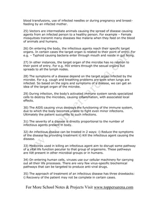blood transfusions, use of infected needles or during pregnancy and breast-
feeding by an infected mother.

25) Vectors are intermediate animals causing the spread of disease causing
agents from an infected person to a healthy person. For example – Female
mosquitoes transmit many diseases like malaria when they feed on the blood
of animals and humans.

26) On entering the body, the infectious agents reach their specific target
organs. In certain cases the target organ is related to their point of entry. For
e.g. – Typhoid causing bacteria enter through mouth and reside in gut lining.

27) In other instances, the target organ of the microbe has no relation to
their point of entry. For e.g. HIV enters through the sexual organs but
spreads to all the lymph nodes.

28) The symptoms of a disease depend on the target organ infected by the
microbe. For e.g. cough and breathing problems are seen when lungs are
infected. So based on the signs and symptoms of a disease, we can get an
idea of the target organ of the microbe.

29) During infection, the body’s activated immune system sends specialized
cells to destroy the microbes, causing inflammation, with associated local
effects.

30) The AIDS causing virus destroys the functioning of the immune system,
due to which the body becomes unable to fight even minor infections.
Ultimately the patient succumbs to such infections.

31) The severity of a disease is directly proportional to the number of
infectious agents present in body.

32) An infectious disease can be treated in 2 ways: i) Reduce the symptoms
of the disease by providing treatment ii) Kill the infectious agent causing the
disease.

33) Medicines used in killing an infectious agent aim to disrupt some pathway
of a vital life function peculiar to that group of organisms. These pathways
are not present in other microbial groups or in humans.

34) On entering human cells, viruses use our cellular machinery for carrying
out all their life processes. There are very few virus-specific biochemical
pathways that can be targeted to produce anti-viral drugs.

35) The approach of treatment of an infectious disease has three drawbacks:
i) Recovery of the patient may not be complete in certain cases.


 For More School Notes & Projects Visit www.toppersarena.com
 