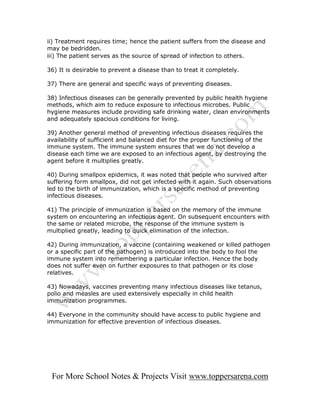 ii) Treatment requires time; hence the patient suffers from the disease and
may be bedridden.
iii) The patient serves as the source of spread of infection to others.

36) It is desirable to prevent a disease than to treat it completely.

37) There are general and specific ways of preventing diseases.

38) Infectious diseases can be generally prevented by public health hygiene
methods, which aim to reduce exposure to infectious microbes. Public
hygiene measures include providing safe drinking water, clean environments
and adequately spacious conditions for living.

39) Another general method of preventing infectious diseases requires the
availability of sufficient and balanced diet for the proper functioning of the
immune system. The immune system ensures that we do not develop a
disease each time we are exposed to an infectious agent, by destroying the
agent before it multiplies greatly.

40) During smallpox epidemics, it was noted that people who survived after
suffering form smallpox, did not get infected with it again. Such observations
led to the birth of immunization, which is a specific method of preventing
infectious diseases.

41) The principle of immunization is based on the memory of the immune
system on encountering an infectious agent. On subsequent encounters with
the same or related microbe, the response of the immune system is
multiplied greatly, leading to quick elimination of the infection.

42) During immunization, a vaccine (containing weakened or killed pathogen
or a specific part of the pathogen) is introduced into the body to fool the
immune system into remembering a particular infection. Hence the body
does not suffer even on further exposures to that pathogen or its close
relatives.

43) Nowadays, vaccines preventing many infectious diseases like tetanus,
polio and measles are used extensively especially in child health
immunization programmes.

44) Everyone in the community should have access to public hygiene and
immunization for effective prevention of infectious diseases.




 For More School Notes & Projects Visit www.toppersarena.com
 