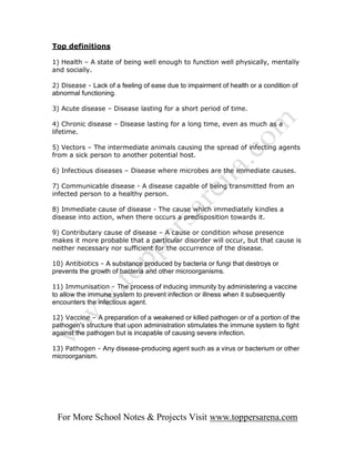 Top definitions

1) Health – A state of being well enough to function well physically, mentally
and socially.

2) Disease - Lack of a feeling of ease due to impairment of health or a condition of
abnormal functioning.

3) Acute disease – Disease lasting for a short period of time.

4) Chronic disease – Disease lasting for a long time, even as much as a
lifetime.

5) Vectors – The intermediate animals causing the spread of infecting agents
from a sick person to another potential host.

6) Infectious diseases – Disease where microbes are the immediate causes.

7) Communicable disease - A disease capable of being transmitted from an
infected person to a healthy person.

8) Immediate cause of disease - The cause which immediately kindles a
disease into action, when there occurs a predisposition towards it.

9) Contributary cause of disease – A cause or condition whose presence
makes it more probable that a particular disorder will occur, but that cause is
neither necessary nor sufficient for the occurrence of the disease.

10) Antibiotics - A substance produced by bacteria or fungi that destroys or
prevents the growth of bacteria and other microorganisms.

11) Immunisation - The process of inducing immunity by administering a vaccine
to allow the immune system to prevent infection or illness when it subsequently
encounters the infectious agent.

12) Vaccine – A preparation of a weakened or killed pathogen or of a portion of the
pathogen's structure that upon administration stimulates the immune system to fight
against the pathogen but is incapable of causing severe infection.

13) Pathogen - Any disease-producing agent such as a virus or bacterium or other
microorganism.




 For More School Notes & Projects Visit www.toppersarena.com
 