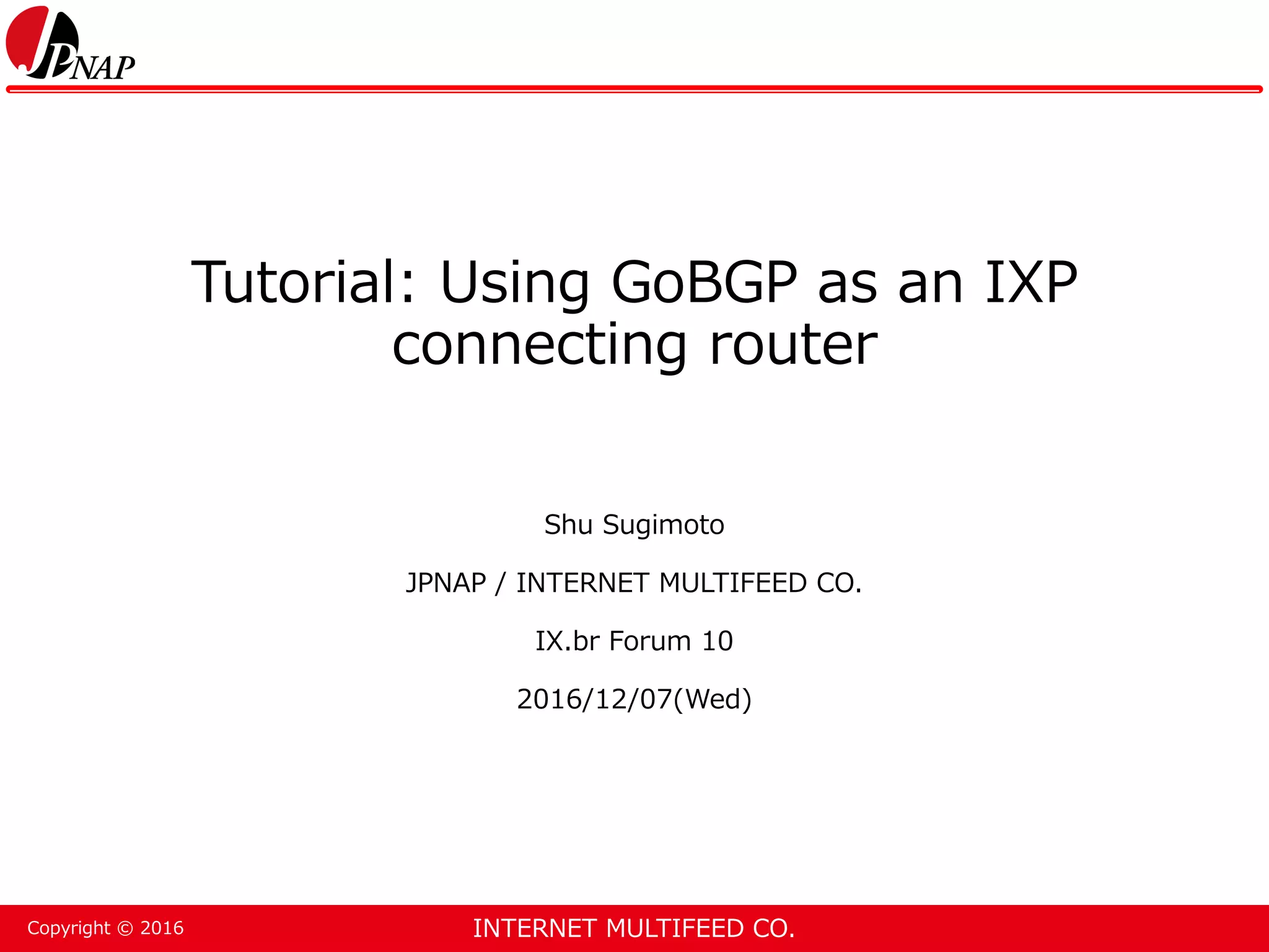 INTERNET MULTIFEED CO.Copyright © 2016 Tutorial: Using GoBGP as an IXP connecting router Shu Sugimoto JPNAP / INTERNET MULTIFEED CO. IX.br Forum 10 2016/12/07(Wed) 