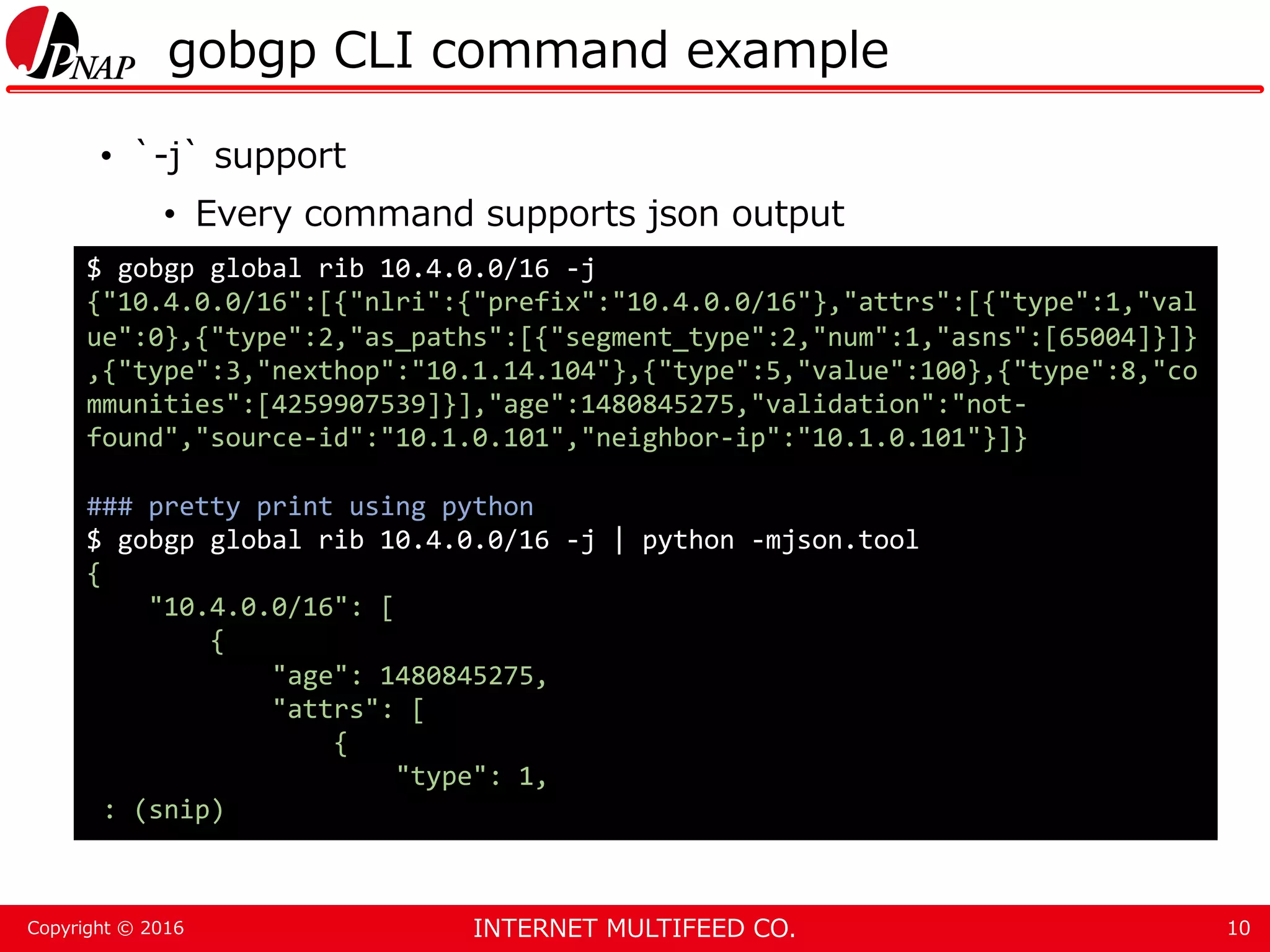 INTERNET MULTIFEED CO.Copyright © 2016 gobgp CLI command example • `-j` support • Every command supports json output 10 $ gobgp global rib 10.4.0.0/16 -j {"10.4.0.0/16":[{"nlri":{"prefix":"10.4.0.0/16"},"attrs":[{"type":1,"val ue":0},{"type":2,"as_paths":[{"segment_type":2,"num":1,"asns":[65004]}]} ,{"type":3,"nexthop":"10.1.14.104"},{"type":5,"value":100},{"type":8,"co mmunities":[4259907539]}],"age":1480845275,"validation":"not- found","source-id":"10.1.0.101","neighbor-ip":"10.1.0.101"}]} ### pretty print using python $ gobgp global rib 10.4.0.0/16 -j | python -mjson.tool { "10.4.0.0/16": [ { "age": 1480845275, "attrs": [ { "type": 1, : (snip) 