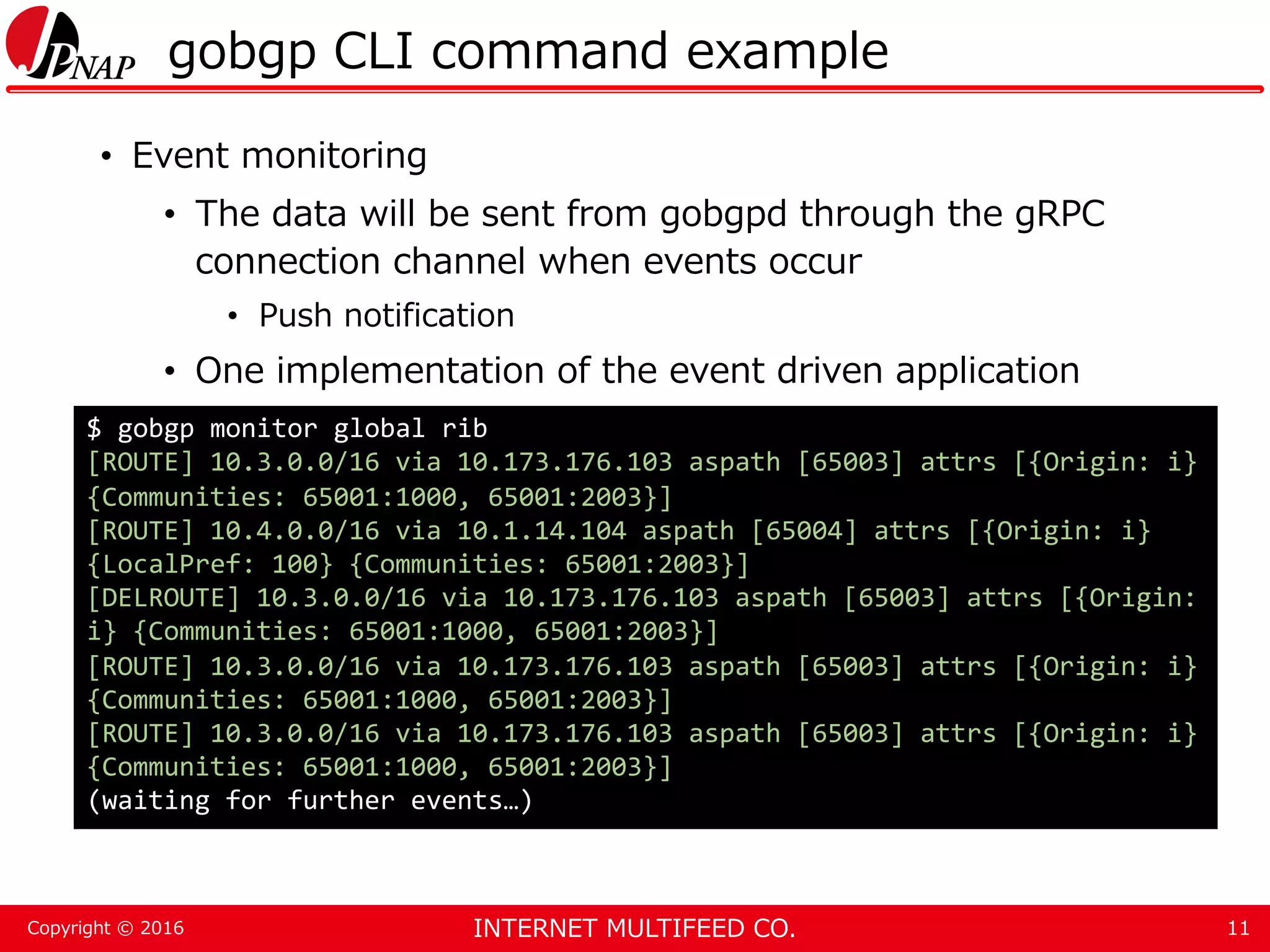 INTERNET MULTIFEED CO.Copyright © 2016 gobgp CLI command example • Event monitoring • The data will be sent from gobgpd through the gRPC connection channel when events occur • Push notification • One implementation of the event driven application 11 $ gobgp monitor global rib [ROUTE] 10.3.0.0/16 via 10.173.176.103 aspath [65003] attrs [{Origin: i} {Communities: 65001:1000, 65001:2003}] [ROUTE] 10.4.0.0/16 via 10.1.14.104 aspath [65004] attrs [{Origin: i} {LocalPref: 100} {Communities: 65001:2003}] [DELROUTE] 10.3.0.0/16 via 10.173.176.103 aspath [65003] attrs [{Origin: i} {Communities: 65001:1000, 65001:2003}] [ROUTE] 10.3.0.0/16 via 10.173.176.103 aspath [65003] attrs [{Origin: i} {Communities: 65001:1000, 65001:2003}] [ROUTE] 10.3.0.0/16 via 10.173.176.103 aspath [65003] attrs [{Origin: i} {Communities: 65001:1000, 65001:2003}] (waiting for further events…) 
