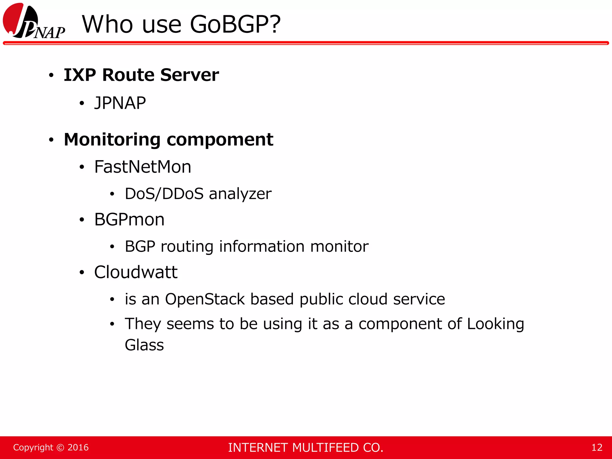 INTERNET MULTIFEED CO.Copyright © 2016 Who use GoBGP? • IXP Route Server • JPNAP • Monitoring compoment • FastNetMon • DoS/DDoS analyzer • BGPmon • BGP routing information monitor • Cloudwatt • is an OpenStack based public cloud service • They seems to be using it as a component of Looking Glass 12 
