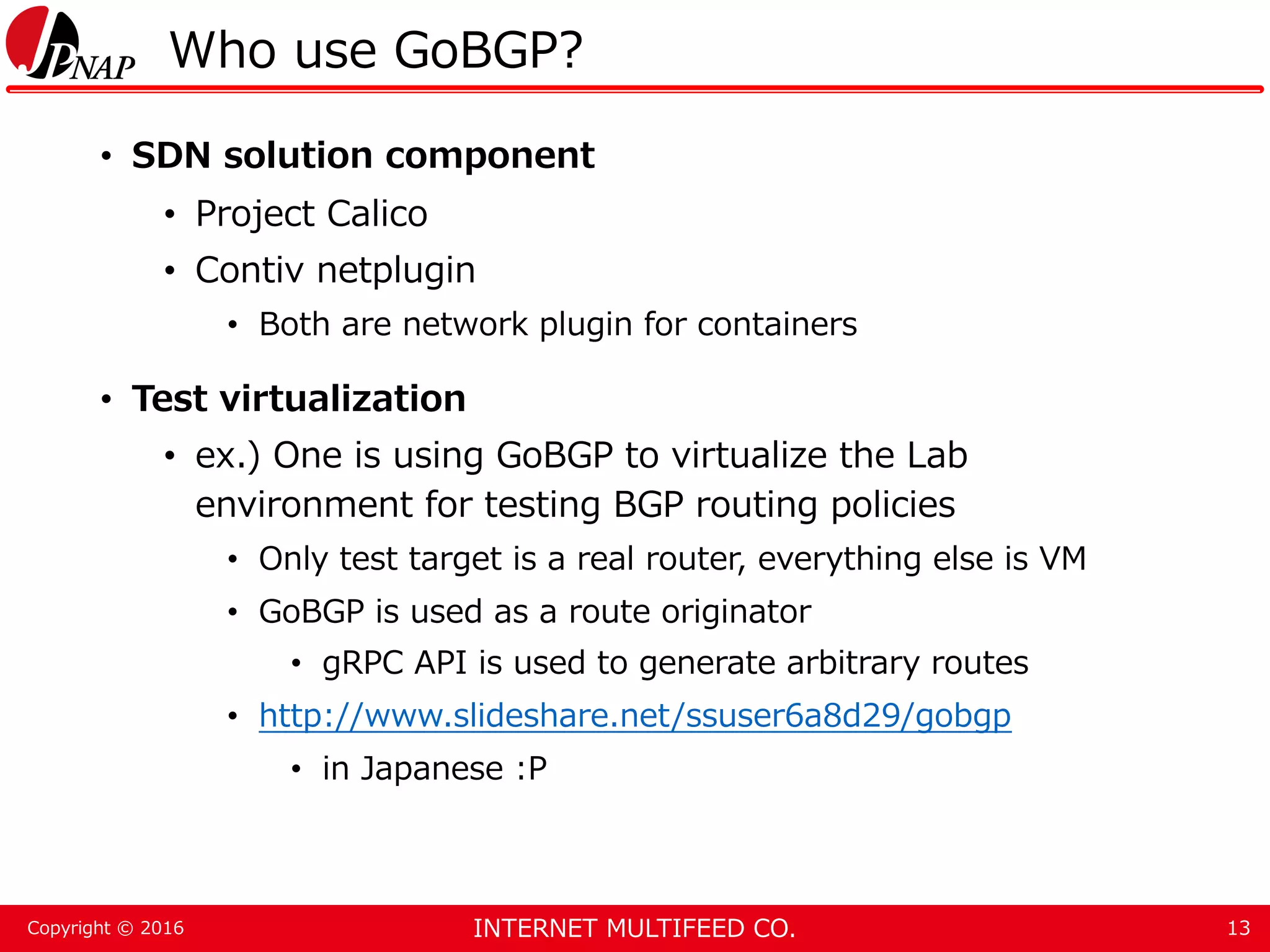 INTERNET MULTIFEED CO.Copyright © 2016 Who use GoBGP? • SDN solution component • Project Calico • Contiv netplugin • Both are network plugin for containers • Test virtualization • ex.) One is using GoBGP to virtualize the Lab environment for testing BGP routing policies • Only test target is a real router, everything else is VM • GoBGP is used as a route originator • gRPC API is used to generate arbitrary routes • http://www.slideshare.net/ssuser6a8d29/gobgp • in Japanese :P 13 