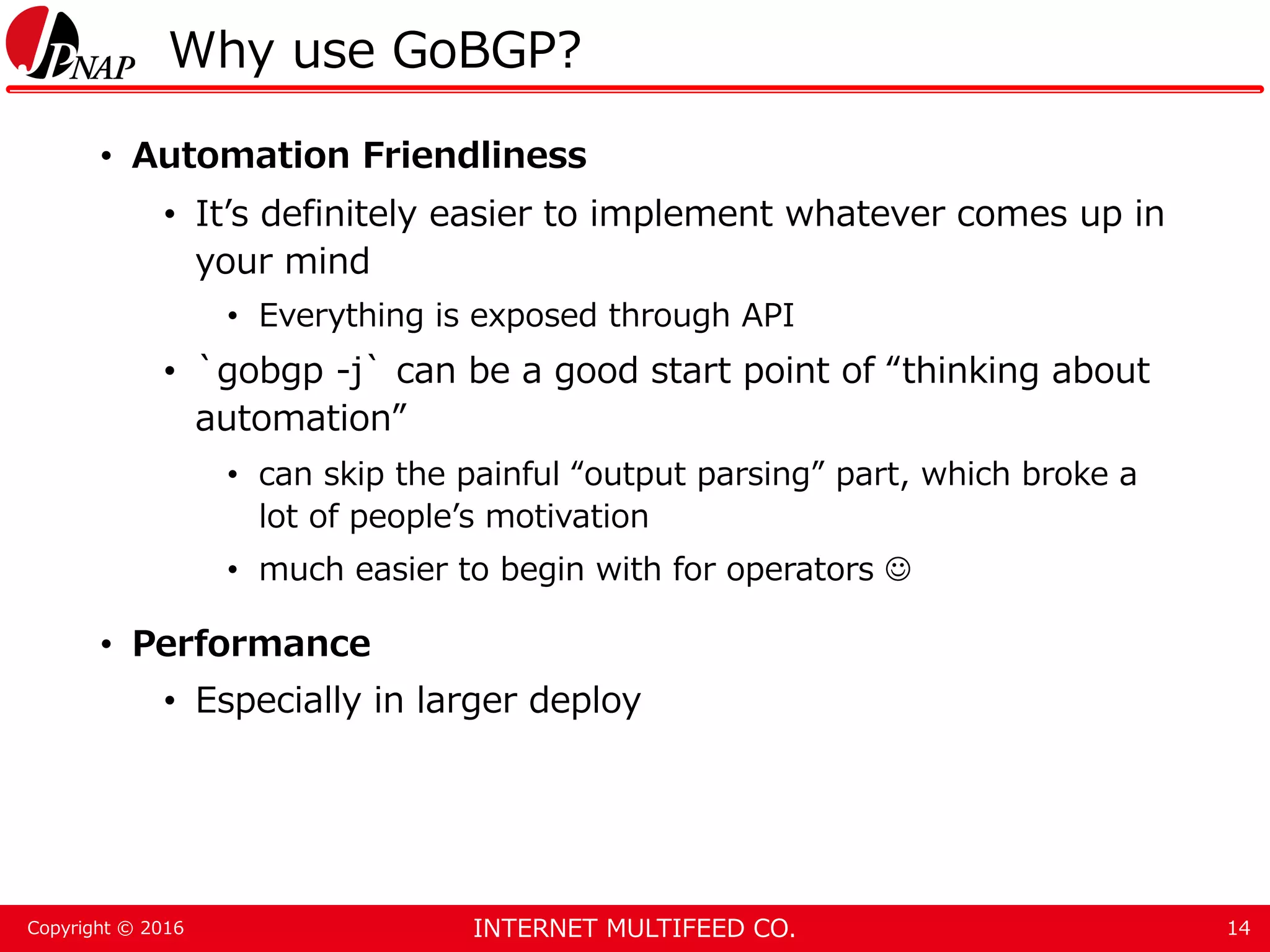 INTERNET MULTIFEED CO.Copyright © 2016 Why use GoBGP? • Automation Friendliness • It’s definitely easier to implement whatever comes up in your mind • Everything is exposed through API • `gobgp -j` can be a good start point of “thinking about automation” • can skip the painful “output parsing” part, which broke a lot of people’s motivation • much easier to begin with for operators  • Performance • Especially in larger deploy 14 