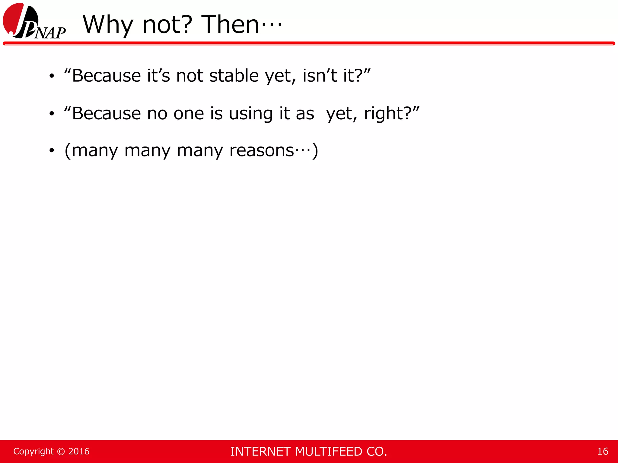 INTERNET MULTIFEED CO.Copyright © 2016 Why not? Then… • “Because it’s not stable yet, isn’t it?” • “Because no one is using it as yet, right?” • (many many many reasons…) 16 
