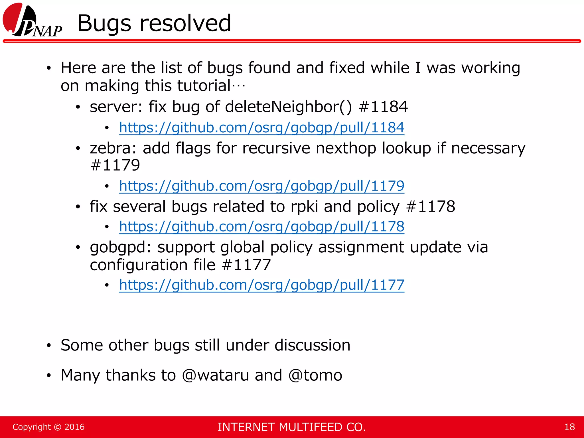 INTERNET MULTIFEED CO.Copyright © 2016 Bugs resolved • Here are the list of bugs found and fixed while I was working on making this tutorial… • server: fix bug of deleteNeighbor() #1184 • https://github.com/osrg/gobgp/pull/1184 • zebra: add flags for recursive nexthop lookup if necessary #1179 • https://github.com/osrg/gobgp/pull/1179 • fix several bugs related to rpki and policy #1178 • https://github.com/osrg/gobgp/pull/1178 • gobgpd: support global policy assignment update via configuration file #1177 • https://github.com/osrg/gobgp/pull/1177 • Some other bugs still under discussion • Many thanks to @wataru and @tomo 18 