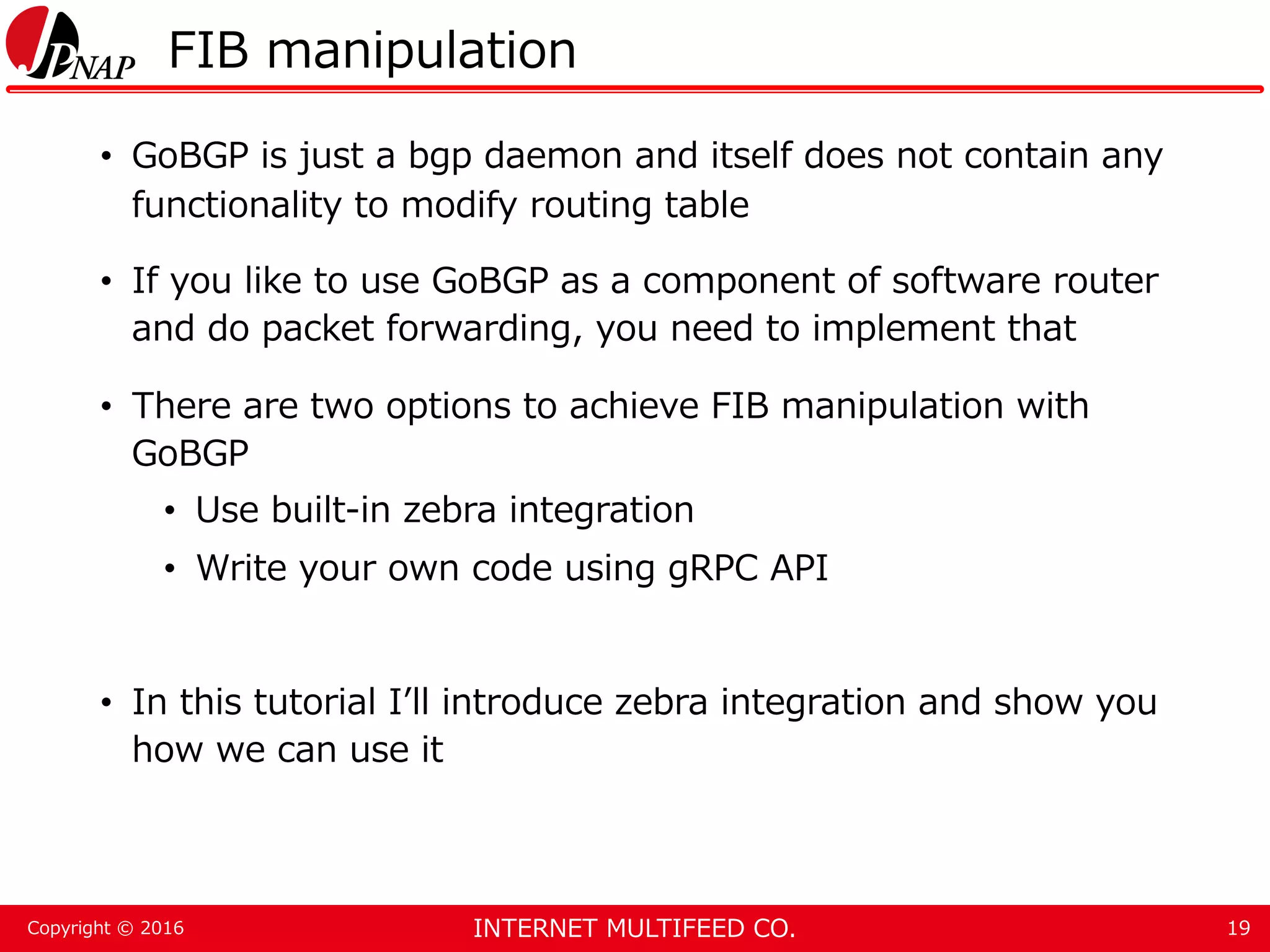 INTERNET MULTIFEED CO.Copyright © 2016 FIB manipulation • GoBGP is just a bgp daemon and itself does not contain any functionality to modify routing table • If you like to use GoBGP as a component of software router and do packet forwarding, you need to implement that • There are two options to achieve FIB manipulation with GoBGP • Use built-in zebra integration • Write your own code using gRPC API • In this tutorial I’ll introduce zebra integration and show you how we can use it 19 