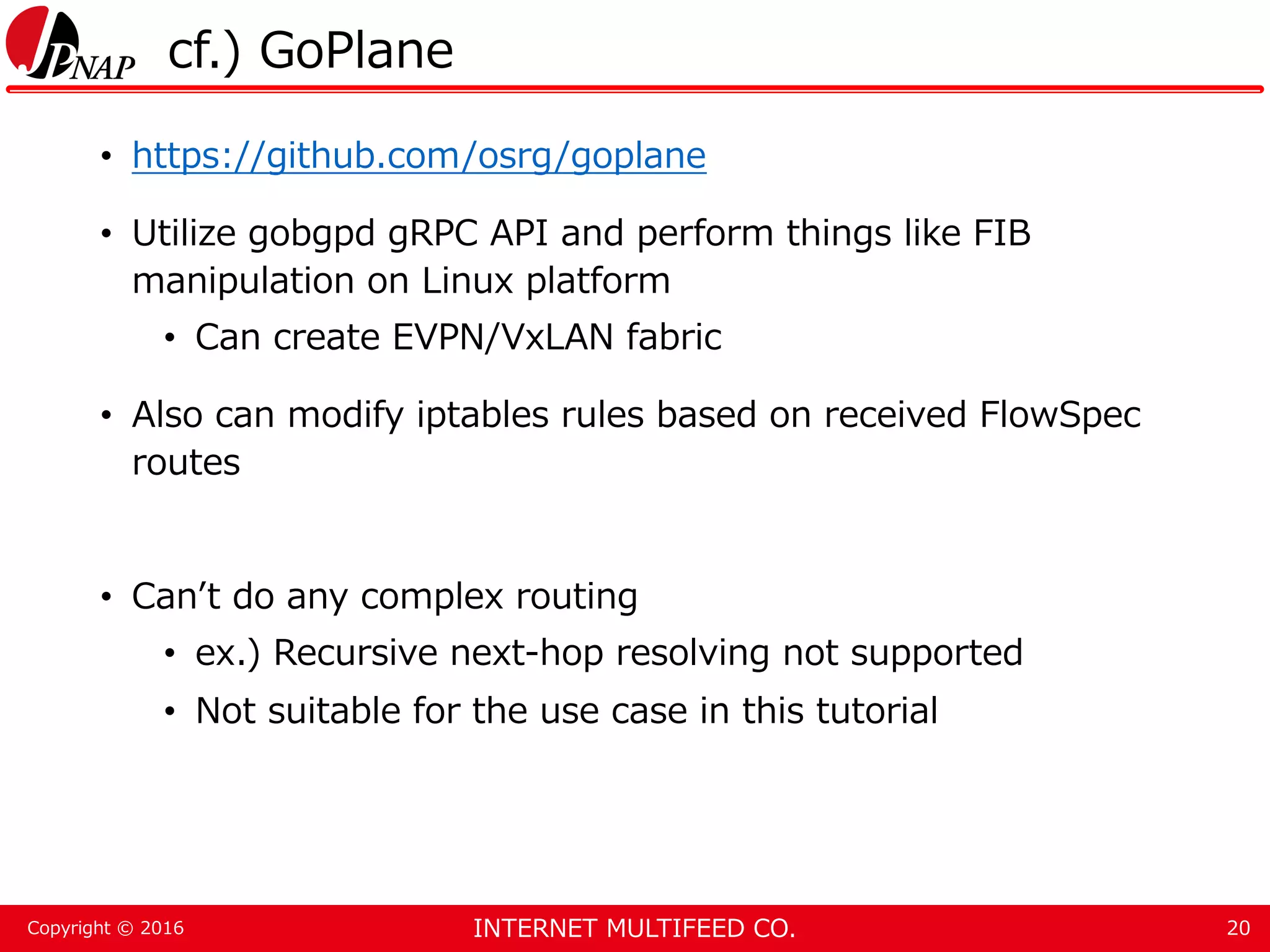 INTERNET MULTIFEED CO.Copyright © 2016 cf.) GoPlane • https://github.com/osrg/goplane • Utilize gobgpd gRPC API and perform things like FIB manipulation on Linux platform • Can create EVPN/VxLAN fabric • Also can modify iptables rules based on received FlowSpec routes • Can’t do any complex routing • ex.) Recursive next-hop resolving not supported • Not suitable for the use case in this tutorial 20 
