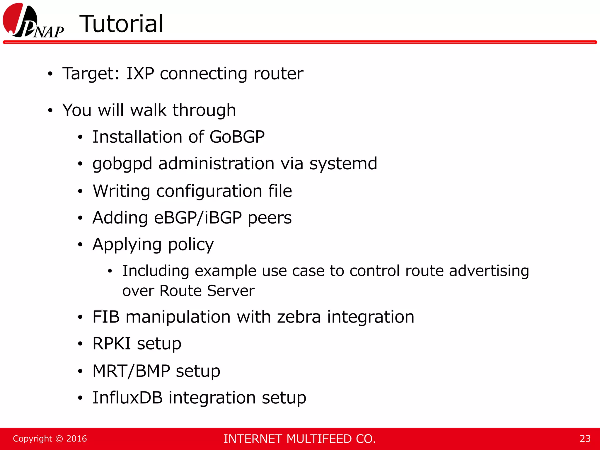 INTERNET MULTIFEED CO.Copyright © 2016 Tutorial • Target: IXP connecting router • You will walk through • Installation of GoBGP • gobgpd administration via systemd • Writing configuration file • Adding eBGP/iBGP peers • Applying policy • Including example use case to control route advertising over Route Server • FIB manipulation with zebra integration • RPKI setup • MRT/BMP setup • InfluxDB integration setup 23 