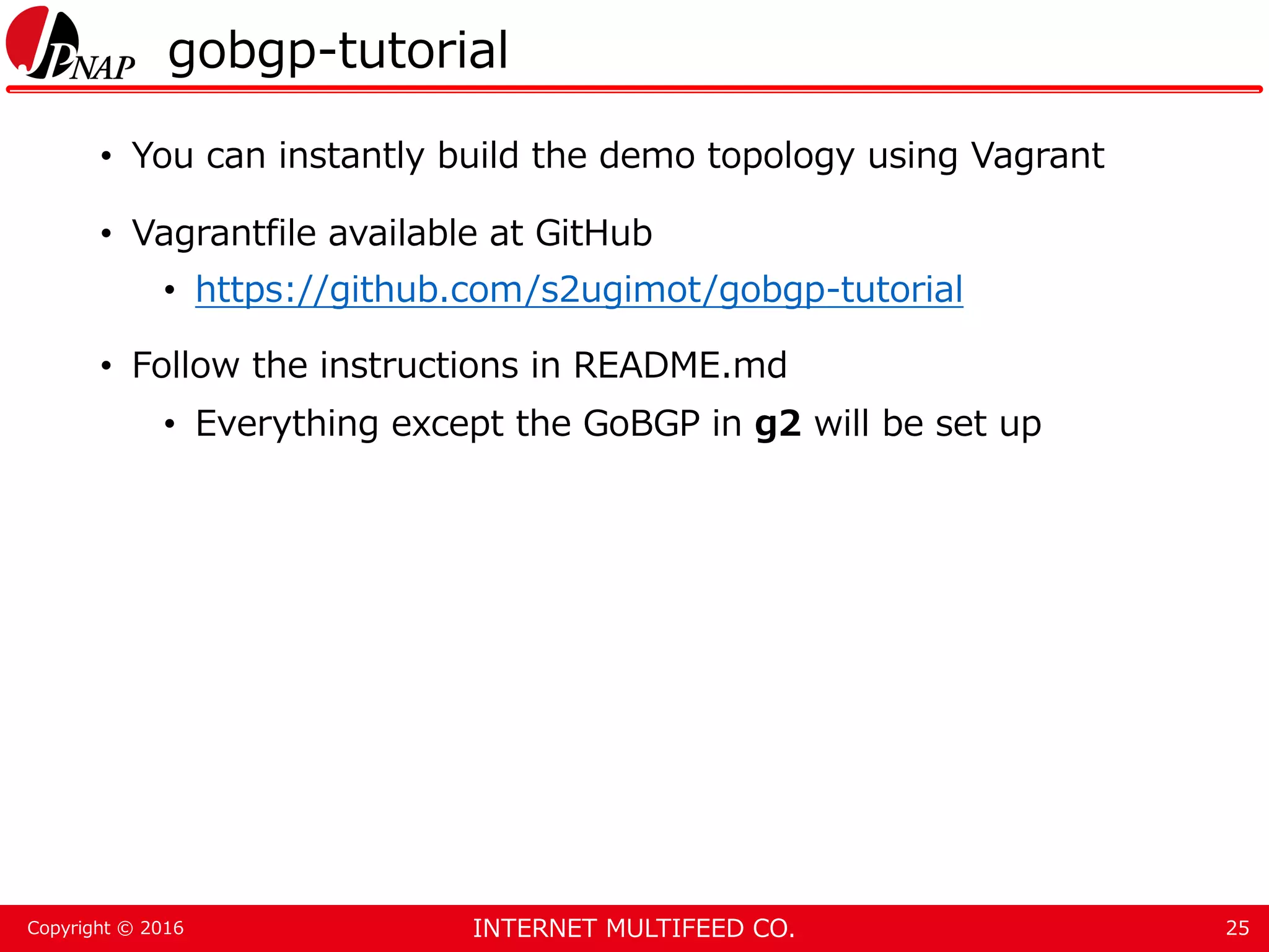 INTERNET MULTIFEED CO.Copyright © 2016 gobgp-tutorial • You can instantly build the demo topology using Vagrant • Vagrantfile available at GitHub • https://github.com/s2ugimot/gobgp-tutorial • Follow the instructions in README.md • Everything except the GoBGP in g2 will be set up 25 