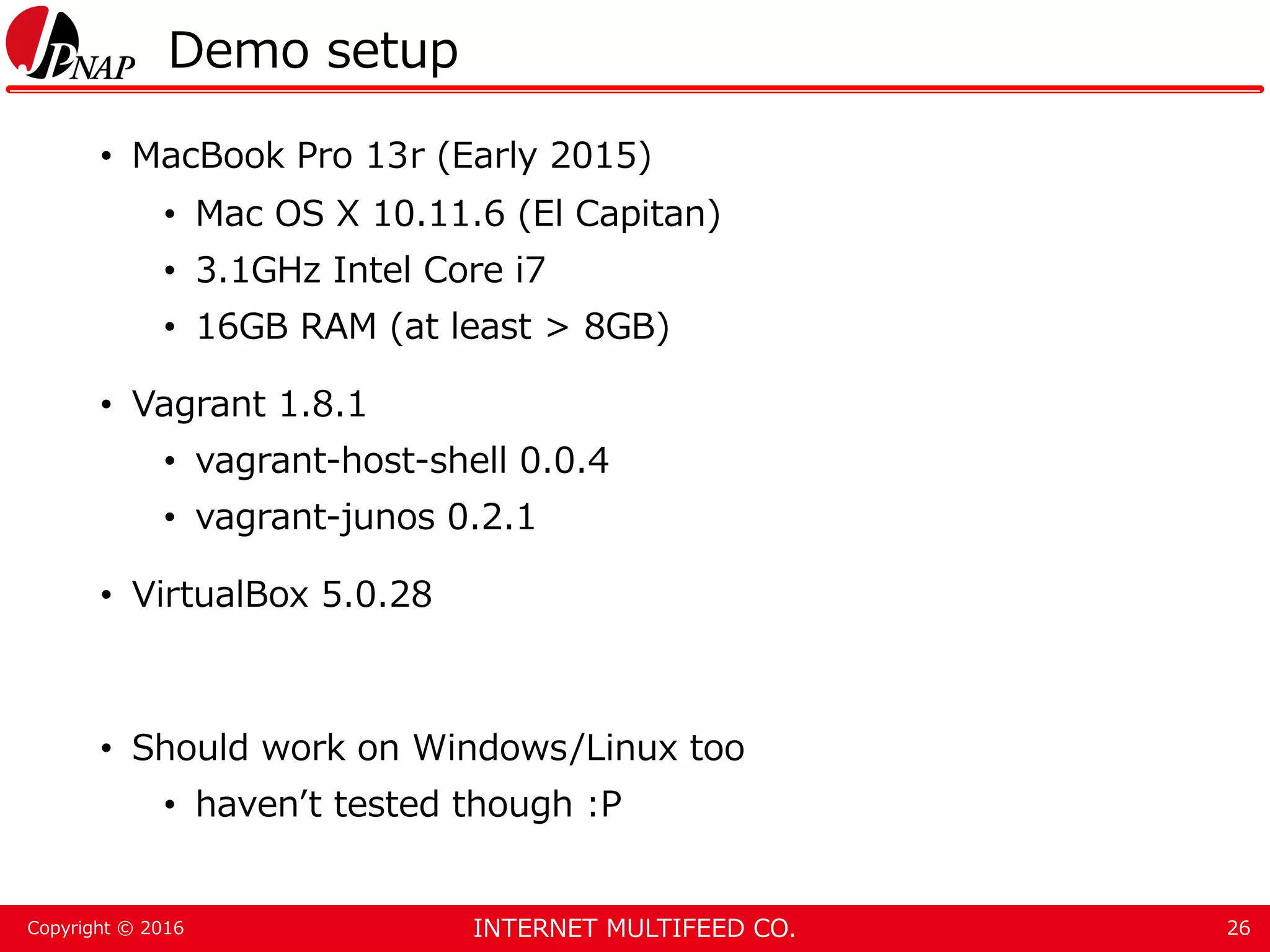 INTERNET MULTIFEED CO.Copyright © 2016 Demo setup • MacBook Pro 13r (Early 2015) • Mac OS X 10.11.6 (El Capitan) • 3.1GHz Intel Core i7 • 16GB RAM (at least > 8GB) • Vagrant 1.8.1 • vagrant-host-shell 0.0.4 • vagrant-junos 0.2.1 • VirtualBox 5.0.28 • Should work on Windows/Linux too • haven’t tested though :P 26 