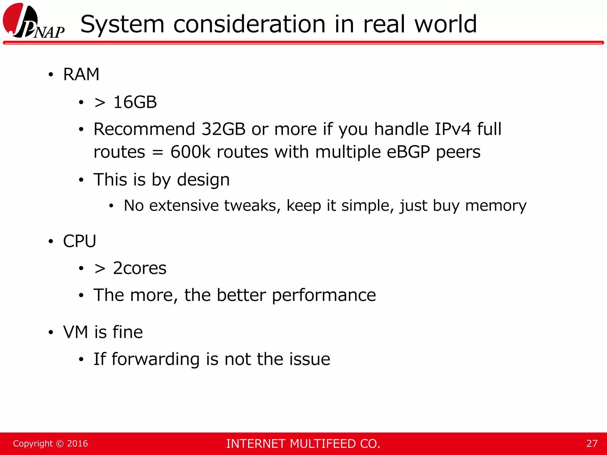 INTERNET MULTIFEED CO.Copyright © 2016 System consideration in real world • RAM • > 16GB • Recommend 32GB or more if you handle IPv4 full routes = 600k routes with multiple eBGP peers • This is by design • No extensive tweaks, keep it simple, just buy memory • CPU • > 2cores • The more, the better performance • VM is fine • If forwarding is not the issue 27 