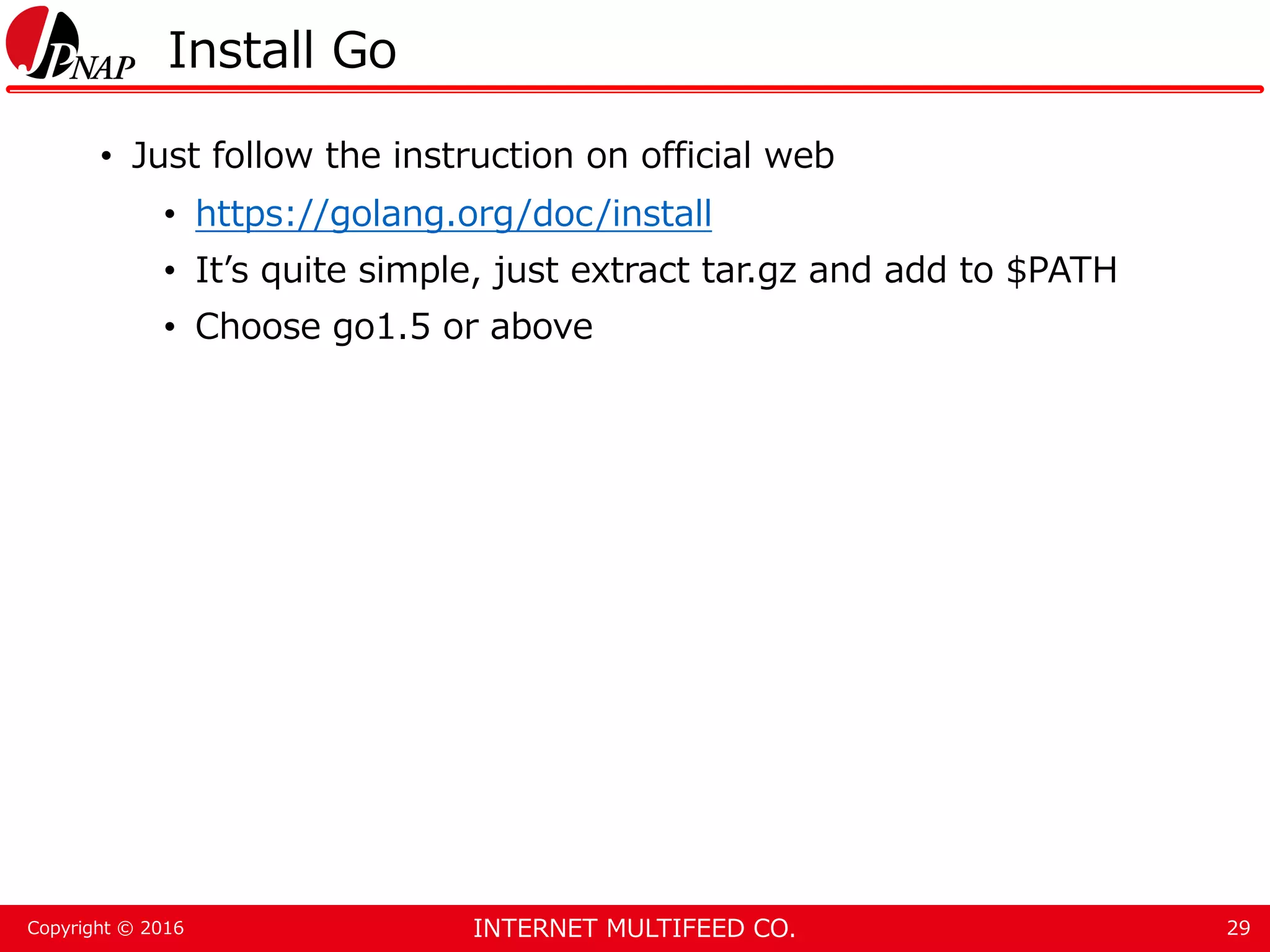 INTERNET MULTIFEED CO.Copyright © 2016 Install Go • Just follow the instruction on official web • https://golang.org/doc/install • It’s quite simple, just extract tar.gz and add to $PATH • Choose go1.5 or above 29 