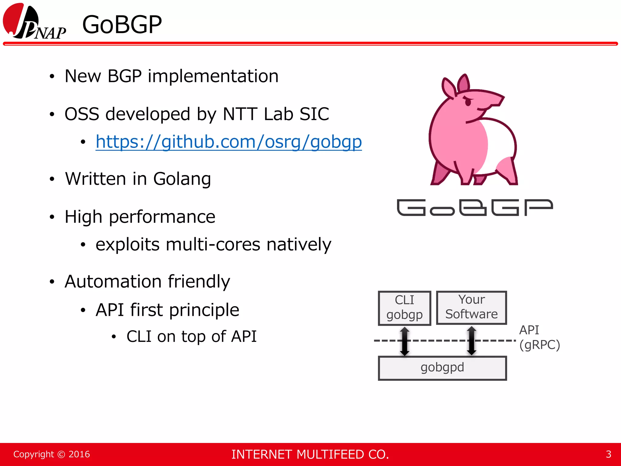INTERNET MULTIFEED CO.Copyright © 2016 GoBGP • New BGP implementation • OSS developed by NTT Lab SIC • https://github.com/osrg/gobgp • Written in Golang • High performance • exploits multi-cores natively • Automation friendly • API first principle • CLI on top of API 3 gobgpd CLI gobgp Your Software API (gRPC) 