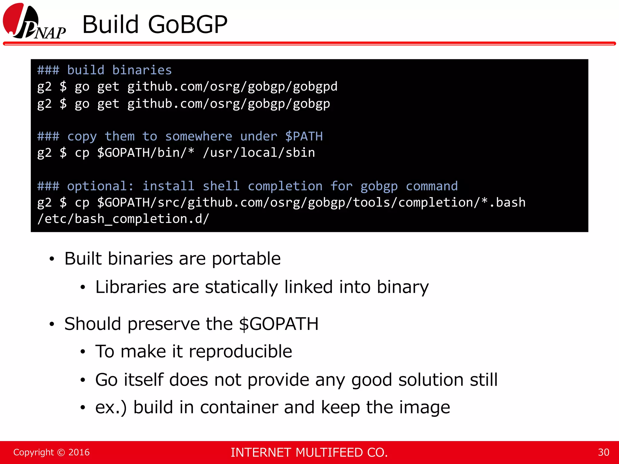 INTERNET MULTIFEED CO.Copyright © 2016 Build GoBGP • Built binaries are portable • Libraries are statically linked into binary • Should preserve the $GOPATH • To make it reproducible • Go itself does not provide any good solution still • ex.) build in container and keep the image 30 ### build binaries g2 $ go get github.com/osrg/gobgp/gobgpd g2 $ go get github.com/osrg/gobgp/gobgp ### copy them to somewhere under $PATH g2 $ cp $GOPATH/bin/* /usr/local/sbin ### optional: install shell completion for gobgp command g2 $ cp $GOPATH/src/github.com/osrg/gobgp/tools/completion/*.bash /etc/bash_completion.d/ 