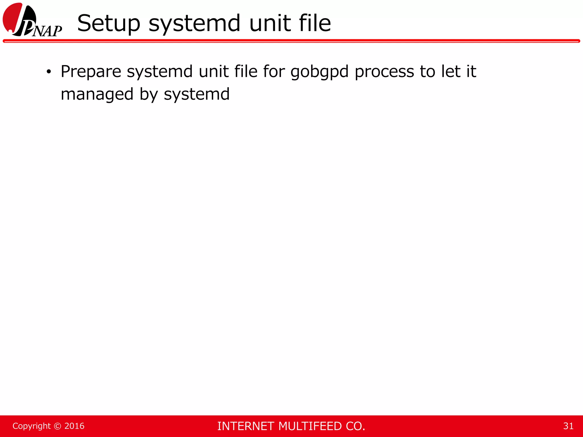 INTERNET MULTIFEED CO.Copyright © 2016 Setup systemd unit file • Prepare systemd unit file for gobgpd process to let it managed by systemd 31 