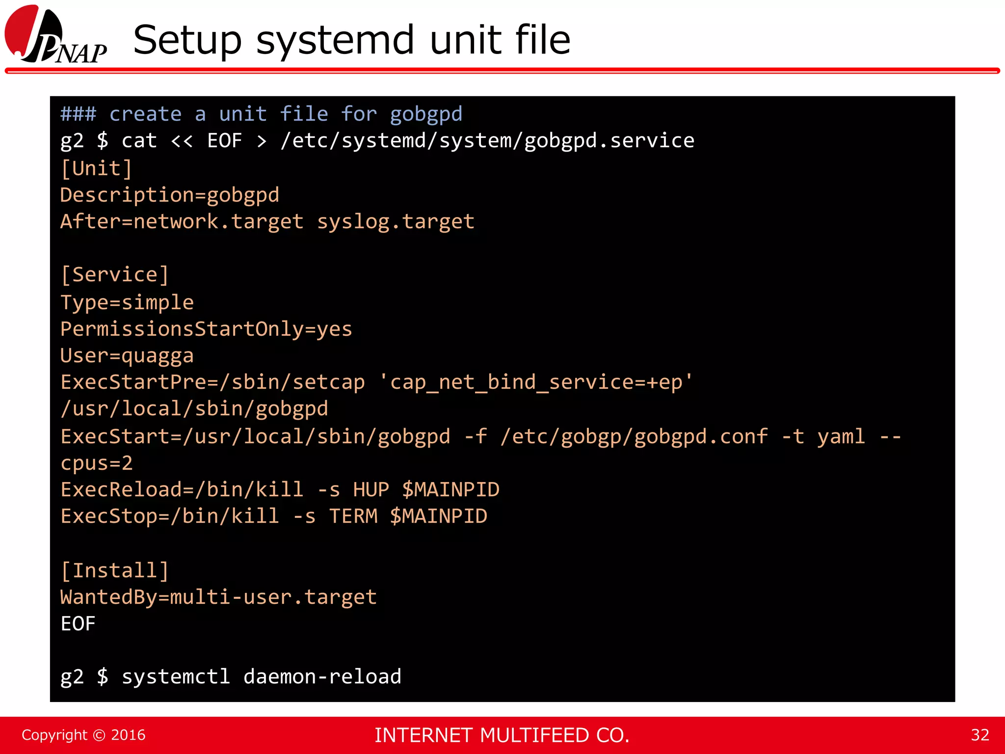INTERNET MULTIFEED CO.Copyright © 2016 Setup systemd unit file 32 ### create a unit file for gobgpd g2 $ cat << EOF > /etc/systemd/system/gobgpd.service [Unit] Description=gobgpd After=network.target syslog.target [Service] Type=simple PermissionsStartOnly=yes User=quagga ExecStartPre=/sbin/setcap 'cap_net_bind_service=+ep' /usr/local/sbin/gobgpd ExecStart=/usr/local/sbin/gobgpd -f /etc/gobgp/gobgpd.conf -t yaml -- cpus=2 ExecReload=/bin/kill -s HUP $MAINPID ExecStop=/bin/kill -s TERM $MAINPID [Install] WantedBy=multi-user.target EOF g2 $ systemctl daemon-reload 