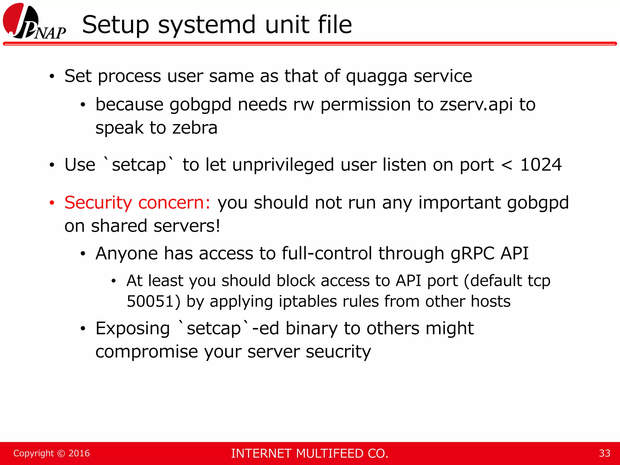 INTERNET MULTIFEED CO.Copyright © 2016 Setup systemd unit file • Set process user same as that of quagga service • because gobgpd needs rw permission to zserv.api to speak to zebra • Use `setcap` to let unprivileged user listen on port < 1024 • Security concern: you should not run any important gobgpd on shared servers! • Anyone has access to full-control through gRPC API • At least you should block access to API port (default tcp 50051) by applying iptables rules from other hosts • Exposing `setcap`-ed binary to others might compromise your server seucrity 33 