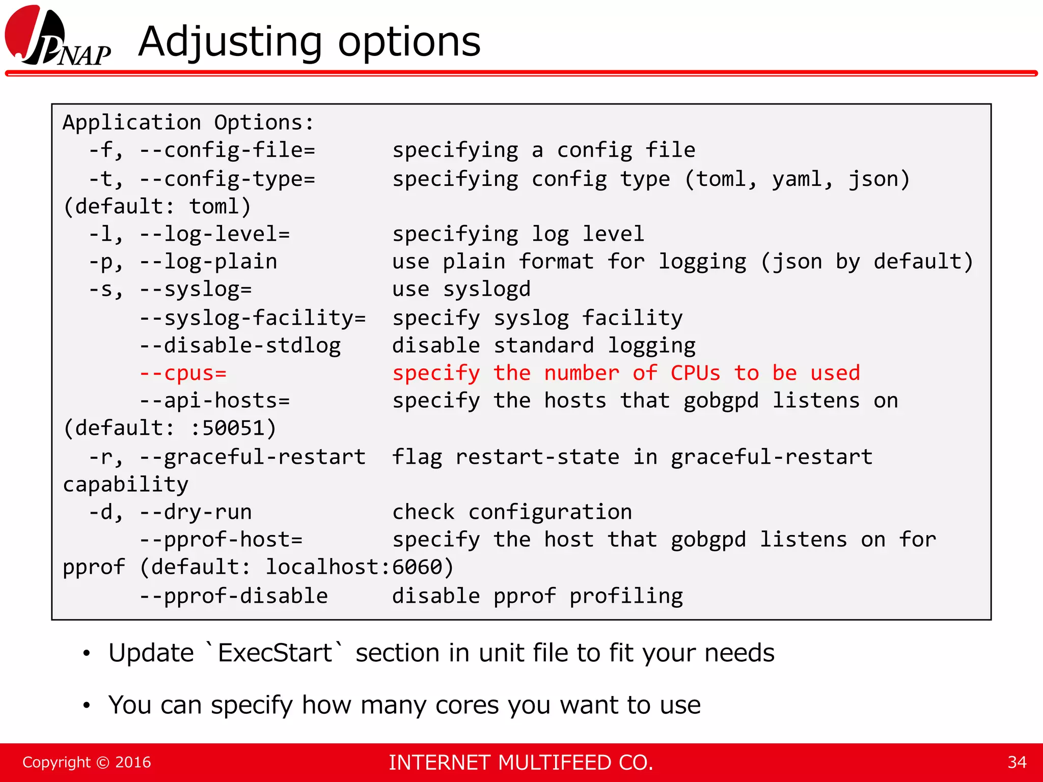 INTERNET MULTIFEED CO.Copyright © 2016 Adjusting options • Update `ExecStart` section in unit file to fit your needs • You can specify how many cores you want to use 34 Application Options: -f, --config-file= specifying a config file -t, --config-type= specifying config type (toml, yaml, json) (default: toml) -l, --log-level= specifying log level -p, --log-plain use plain format for logging (json by default) -s, --syslog= use syslogd --syslog-facility= specify syslog facility --disable-stdlog disable standard logging --cpus= specify the number of CPUs to be used --api-hosts= specify the hosts that gobgpd listens on (default: :50051) -r, --graceful-restart flag restart-state in graceful-restart capability -d, --dry-run check configuration --pprof-host= specify the host that gobgpd listens on for pprof (default: localhost:6060) --pprof-disable disable pprof profiling 