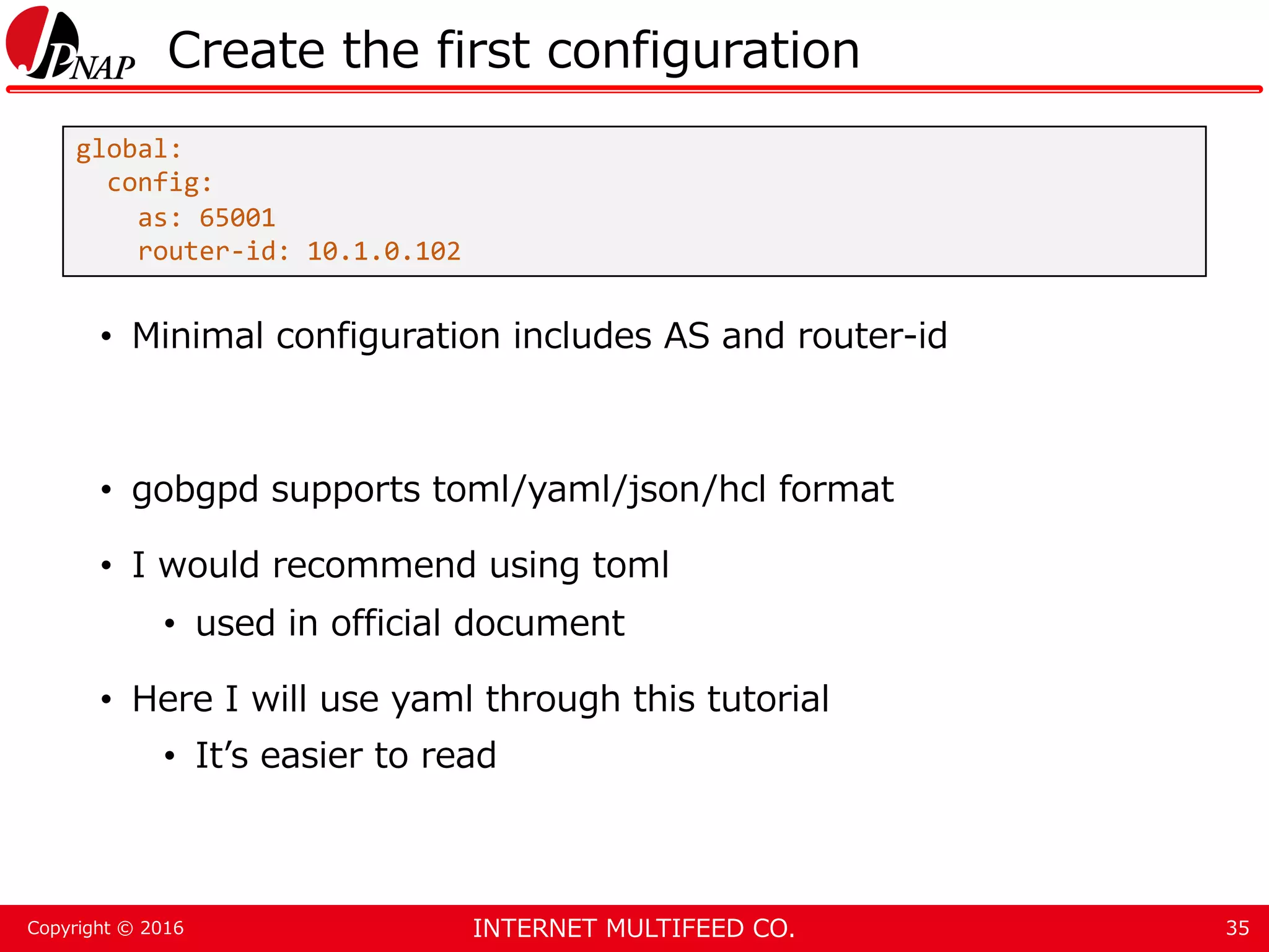 INTERNET MULTIFEED CO.Copyright © 2016 Create the first configuration • Minimal configuration includes AS and router-id • gobgpd supports toml/yaml/json/hcl format • I would recommend using toml • used in official document • Here I will use yaml through this tutorial • It’s easier to read 35 global: config: as: 65001 router-id: 10.1.0.102 