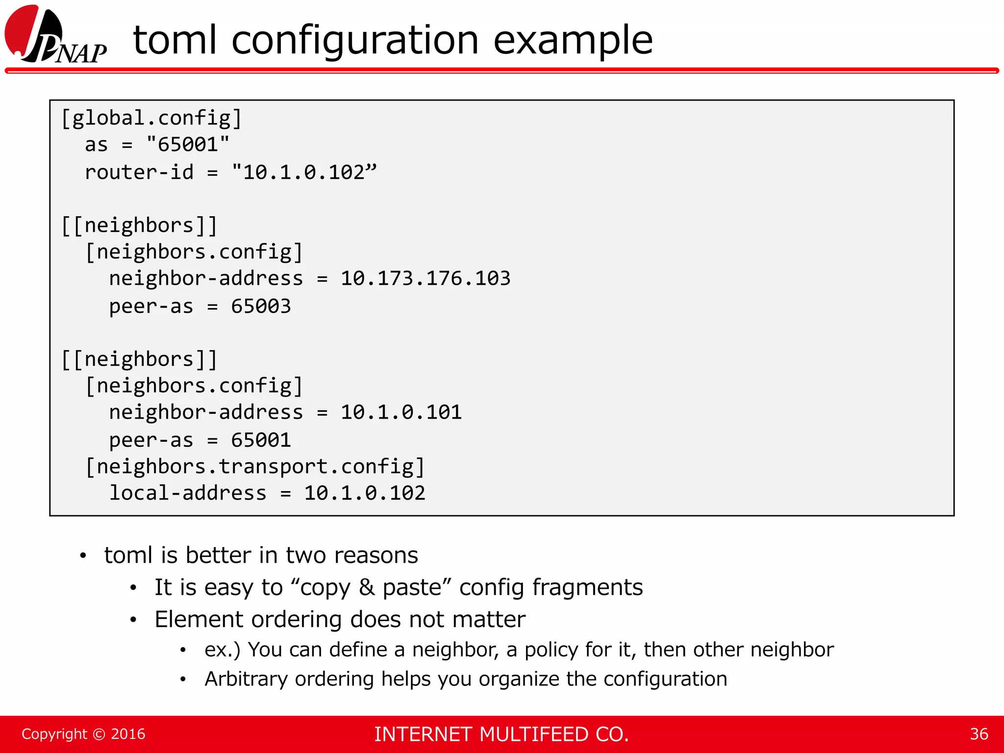 INTERNET MULTIFEED CO.Copyright © 2016 toml configuration example • toml is better in two reasons • It is easy to “copy & paste” config fragments • Element ordering does not matter • ex.) You can define a neighbor, a policy for it, then other neighbor • Arbitrary ordering helps you organize the configuration 36 [global.config] as = "65001" router-id = "10.1.0.102” [[neighbors]] [neighbors.config] neighbor-address = 10.173.176.103 peer-as = 65003 [[neighbors]] [neighbors.config] neighbor-address = 10.1.0.101 peer-as = 65001 [neighbors.transport.config] local-address = 10.1.0.102 