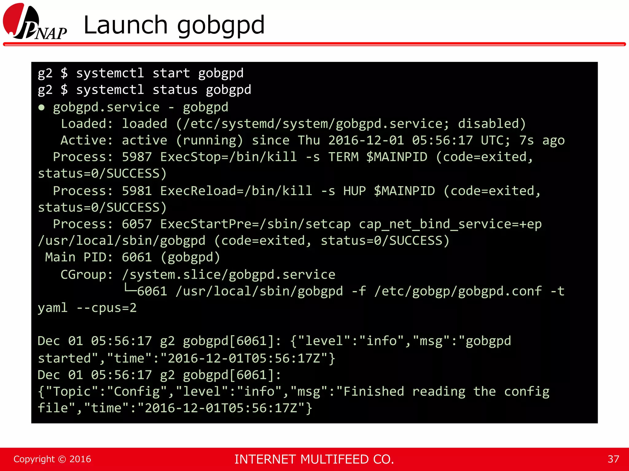 INTERNET MULTIFEED CO.Copyright © 2016 Launch gobgpd 37 g2 $ systemctl start gobgpd g2 $ systemctl status gobgpd ● gobgpd.service - gobgpd Loaded: loaded (/etc/systemd/system/gobgpd.service; disabled) Active: active (running) since Thu 2016-12-01 05:56:17 UTC; 7s ago Process: 5987 ExecStop=/bin/kill -s TERM $MAINPID (code=exited, status=0/SUCCESS) Process: 5981 ExecReload=/bin/kill -s HUP $MAINPID (code=exited, status=0/SUCCESS) Process: 6057 ExecStartPre=/sbin/setcap cap_net_bind_service=+ep /usr/local/sbin/gobgpd (code=exited, status=0/SUCCESS) Main PID: 6061 (gobgpd) CGroup: /system.slice/gobgpd.service └─6061 /usr/local/sbin/gobgpd -f /etc/gobgp/gobgpd.conf -t yaml --cpus=2 Dec 01 05:56:17 g2 gobgpd[6061]: {"level":"info","msg":"gobgpd started","time":"2016-12-01T05:56:17Z"} Dec 01 05:56:17 g2 gobgpd[6061]: {"Topic":"Config","level":"info","msg":"Finished reading the config file","time":"2016-12-01T05:56:17Z"} 